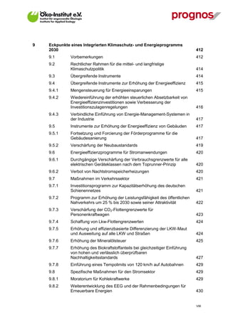 9   Eckpunkte eines Integrierten Klimaschutz- und Energieprogramms
    2030                                                                        412
    9.1       Vorbemerkungen                                                    412
    9.2       Rechtlicher Rahmen für die mittel- und langfristige
              Klimaschutzpolitik                                                414
    9.3       Übergreifende Instrumente                                         414
    9.4       Übergreifende Instrumente zur Erhöhung der Energieeffizienz       415
    9.4.1     Mengensteuerung für Energieeinsparungen                           415
    9.4.2     Wiedereinführung der erhöhten steuerlichen Absetzbarkeit von
              Energieeffizienzinvestitionen sowie Verbesserung der
              Investitionszulagenregelungen                                     416
    9.4.3     Verbindliche Einführung von Energie-Management-Systemen in
              der Industrie                                                     417
    9.5       Instrumente zur Erhöhung der Energieeffizienz von Gebäuden        417
    9.5.1     Fortsetzung und Forcierung der Förderprogramme für die
              Gebäudesanierung                                                  417
    9.5.2     Verschärfung der Neubaustandards                                  419
    9.6       Energieeffizienzprogramme für Stromanwendungen                    420
    9.6.1     Durchgängige Verschärfung der Verbrauchsgrenzwerte für alle
              elektrischen Geräteklassen nach dem Toprunner-Prinzip             420
    9.6.2     Verbot von Nachtstromspeicherheizungen                            420
    9.7       Maßnahmen im Verkehrssektor                                       421
    9.7.1     Investitionsprogramm zur Kapazitätserhöhung des deutschen
              Schienennetzes                                                    421
    9.7.2     Programm zur Erhöhung der Leistungsfähigkeit des öffentlichen
              Nahverkehrs um 25 % bis 2030 sowie seiner Attraktivität           422
    9.7.3     Verschärfung der CO2-Flottengrenzwerte für
              Personenkraftwagen                                                423
    9.7.4     Schaffung von Lkw-Flottengrenzwerten                              424
    9.7.5     Erhöhung und effizienzbasierte Differenzierung der LKW-Maut
              und Ausweitung auf alle LKW und Straßen                           424
    9.7.6     Erhöhung der Mineralölsteuer                                      425
    9.7.7     Erhöhung des Biokraftstoffanteils bei gleichzeitiger Einführung
              von hohen und verlässlich überprüfbaren
              Nachhaltigkeitsstandards                                          427
    9.7.8     Einführung eines Tempolimits von 120 km/h auf Autobahnen          429
    9.8       Spezifische Maßnahmen für den Stromsektor                         429
    9.8.1     Moratorium für Kohlekraftwerke                                    429
    9.8.2     Weiterentwicklung des EEG und der Rahmenbedingungen für
              Erneuerbare Energien                                              430


                                                                                VIII
 