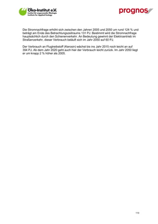 Die Stromnachfrage erhöht sich zwischen den Jahren 2005 und 2050 um rund 124 % und
beträgt am Ende des Betrachtungszeitraums 131 PJ. Bestimmt wird die Stromnachfrage
hauptsächlich durch den Schienenverkehr. An Bedeutung gewinnt der Elektroantrieb im
Straßenverkehr, dieser Verbrauch beläuft sich im Jahr 2050 auf 60 PJ.

Der Verbrauch an Flugtreibstoff (Kerosin) wächst bis ins Jahr 2015 noch leicht an auf
394 PJ. Ab dem Jahr 2020 geht auch hier der Verbrauch leicht zurück. Im Jahr 2050 liegt
er um knapp 2 % höher als 2005.




V13_091014                                                                           110
 