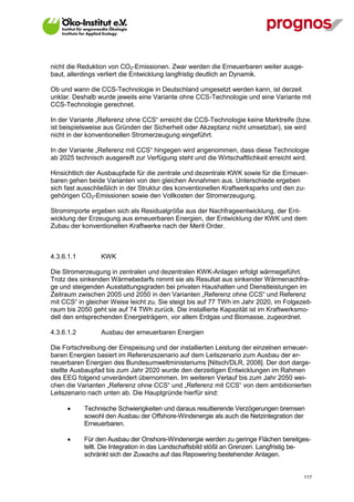 nicht die Reduktion von CO2-Emissionen. Zwar werden die Erneuerbaren weiter ausge-
baut, allerdings verliert die Entwicklung langfristig deutlich an Dynamik.

Ob und wann die CCS-Technologie in Deutschland umgesetzt werden kann, ist derzeit
unklar. Deshalb wurde jeweils eine Variante ohne CCS-Technologie und eine Variante mit
CCS-Technologie gerechnet.

In der Variante „Referenz ohne CCS“ erreicht die CCS-Technologie keine Marktreife (bzw.
ist beispielsweise aus Gründen der Sicherheit oder Akzeptanz nicht umsetzbar), sie wird
nicht in der konventionellen Stromerzeugung eingeführt.

In der Variante „Referenz mit CCS“ hingegen wird angenommen, dass diese Technologie
ab 2025 technisch ausgereift zur Verfügung steht und die Wirtschaftlichkeit erreicht wird.

Hinsichtlich der Ausbaupfade für die zentrale und dezentrale KWK sowie für die Erneuer-
baren gehen beide Varianten von den gleichen Annahmen aus. Unterschiede ergeben
sich fast ausschließlich in der Struktur des konventionellen Kraftwerksparks und den zu-
gehörigen CO2-Emissionen sowie den Vollkosten der Stromerzeugung.

Stromimporte ergeben sich als Residualgröße aus der Nachfrageentwicklung, der Ent-
wicklung der Erzeugung aus erneuerbaren Energien, der Entwicklung der KWK und dem
Zubau der konventionellen Kraftwerke nach der Merit Order.



4.3.6.1.1         KWK

Die Stromerzeugung in zentralen und dezentralen KWK-Anlagen erfolgt wärmegeführt.
Trotz des sinkenden Wärmebedarfs nimmt sie als Resultat aus sinkender Wärmenachfra-
ge und steigenden Ausstattungsgraden bei privaten Haushalten und Dienstleistungen im
Zeitraum zwischen 2005 und 2050 in den Varianten „Referenz ohne CCS“ und Referenz
mit CCS“ in gleicher Weise leicht zu. Sie steigt bis auf 77 TWh im Jahr 2020, im Folgezeit-
raum bis 2050 geht sie auf 74 TWh zurück. Die installierte Kapazität ist im Kraftwerksmo-
dell den entsprechenden Energieträgern, vor allem Erdgas und Biomasse, zugeordnet.

4.3.6.1.2         Ausbau der erneuerbaren Energien

Die Fortschreibung der Einspeisung und der installierten Leistung der einzelnen erneuer-
baren Energien basiert im Referenzszenario auf dem Leitszenario zum Ausbau der er-
neuerbaren Energien des Bundesumweltministeriums [Nitsch/DLR, 2008]. Der dort darge-
stellte Ausbaupfad bis zum Jahr 2020 wurde den derzeitigen Entwicklungen im Rahmen
des EEG folgend unverändert übernommen. Im weiteren Verlauf bis zum Jahr 2050 wei-
chen die Varianten „Referenz ohne CCS“ und „Referenz mit CCS“ von dem ambitionierten
Leitszenario nach unten ab. Die Hauptgründe hierfür sind:

            Technische Schwierigkeiten und daraus resultierende Verzögerungen bremsen
             sowohl den Ausbau der Offshore-Windenergie als auch die Netzintegration der
             Erneuerbaren.

            Für den Ausbau der Onshore-Windenergie werden zu geringe Flächen bereitges-
             tellt. Die Integration in das Landschaftsbild stößt an Grenzen. Langfristig be-
             schränkt sich der Zuwachs auf das Repowering bestehender Anlagen.


V13_091014                                                                               117
 