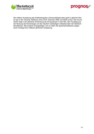 Die mittlere Auslastung des Kraftwerksparks (Jahresvollaststunden) geht in gleicher Wei-
se wie in der Variante „Referenz ohne CCS“ zwischen 2005 und 2030 zurück. Der Grund
hierfür liegt in der stärkeren Einbindung der Erneuerbaren in den Mix, dem Ausstieg aus
der Nutzung der Kernenergie und den deutlich rückläufigen Vollaststunden der Steinkoh-
lekraftwerke. Alle anderen Energieträger und vor allem die Speicherkraftwerke zeigen
einen Anstieg ihrer mittleren jährlichen Auslastung.




V13_091014                                                                            133
 