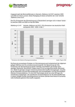 Insgesamt geht der Brennstoffeinsatz im Szenario „Referenz mit CCS“ zwischen 2005
und 2050 um 36,9 % zurück. Dieser Rückgang ist etwas schwächer als in der Variante
„Referenz ohne CCS“.

Die CO2-Emissionen der Stromerzeugung in Deutschland verringern sich in dieser Varian-
te zwischen 2005 und 2050 um fast die Hälfte.

Abbildung 4.3-41:       Variante „Referenz mit CCS“: CO2-Emissionen des deutschen Kraft-
                        werksparks 2005 - 2050, in Mio. t

           350


           300


           250


           200
  Mio. t




           150


           100


            50


             0
                   2005                2020               2030      2040         2050
                                                   CO2-Emissionen

* Emissionen ohne Anteile der Rauchgasentschwefelung                       Quelle: Prognos 2009


Die Nutzung erneuerbarer Energien zur Stromerzeugung wird entsprechend der allgemein
gültigen Definition als CO2-emissionsneutral bewertet. Zur Berechnung der CO2-
Emissionen der Stromerzeugung werden deshalb ausschließlich die fossilen Ener-
gieträger Steinkohle, Braunkohle, Erdgas sowie Öl und sonstige Brennstoffe (Biomasse
incl. Abfall mit geringen mengen nicht erneuerbarer Brennstoffe) herangezogen. Grundla-
ge der Kalkulation sind der Brennstoffeinsatz nach Energieträgern und die brennstoffspe-
zifischen Emissionsfaktoren. Für die CCS-Technologie wurde von einer 90%igen Ab-
scheiderate ausgegangen. Die spezifischen Emissionsfaktoren für den Brennstoffeinsatz
in diesen Anlagen wurden dementsprechend mit einem Zehntel ihres Werts für konventio-
nelle Kraftwerke gleichen Brennstoffs angesetzt.




V13_091014                                                                                 136
 