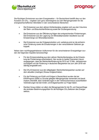 Die flüchtigen Emissionen aus dem Energiesektor – für Deutschland betrifft dies nur den
Ausstoß von CH4 – ergeben sich ganz überwiegend aus den Mengengerüsten für die
energiewirtschaftlichen Aktivitäten in den verschiedenen Bereichen:

            Die Emissionen aus dem aktiven Kohlenbergbau ergeben sich aus den Volumina
             der Stein- und Braunkohlenförderung sowie der Grubengasnutzung.

            Die Emissionen aus der Ölförderung folgen den entsprechenden Fördermengen.
             Die Emissionen aus der Lagerung von Mineralölprodukten resultieren aus der
             Einsatzmenge von Mineralölprodukten.

            Die Emissionen aus der Erdgasproduktion und -verteilung sind an die einheimi-
             sche Förderung sowie die Einsatzmengen in den verschiedenen Sektoren ge-
             koppelt.

Neben dem nachfragegetriebenen Aufkommen für die verschiedenen Energieträger wur-
den die folgenden Aspekte berücksichtigt:

            Für den Emissionsbeitrag aus dem aktiven Steinkohlenbergbau ist die Entwick-
             lung der Fördermenge entscheidend. Hier wurde (in beiden Szenarien) davon
             ausgegangen, dass die Steinkohlenförderung bis 2012 auf 12 Mio. Jahrestonnen
             zurückgeht und die Förderung in deutschen Bergwerken bis zum Jahr 2018 voll-
             ständig eingestellt wird.

            Die CH4-Emissionen aus den stillgelegten Steinkohlenbergwerken wurden auf
             dem aktuellen (niedrigen) Niveau fortgeschrieben.

            Für die Förderung von Erdöl und Erdgas in Deutschland wurden die bei
             EWI/Prognos (2006) zu Grunde gelegten Mengengerüste verwendet und damit
             implizit unterstellt, dass Veränderungen in den Verbrauchsniveaus ausschließlich
             Veränderungen bei den Erdöl- und Erdgasimporten zur Folge haben.

            Darüber hinaus bilden vor allem die Mengengerüste für die Öl- und Gasnachfrage
             die zentralen Bestimmungsgrößen für die flüchtigen CH4-Sektoren des Energie-
             sektors.




V13_091014                                                                                148
 