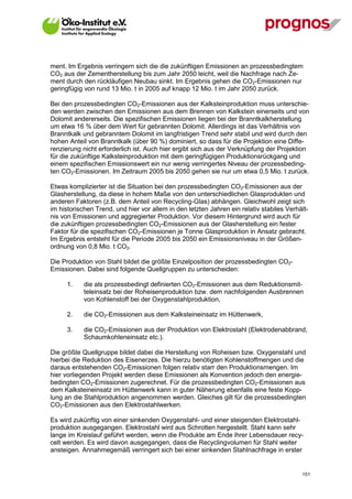 ment. Im Ergebnis verringern sich die die zukünftigen Emissionen an prozessbedingtem
CO2 aus der Zementherstellung bis zum Jahr 2050 leicht, weil die Nachfrage nach Ze-
ment durch den rückläufigen Neubau sinkt. Im Ergebnis gehen die CO2-Emissionen nur
geringfügig von rund 13 Mio. t in 2005 auf knapp 12 Mio. t im Jahr 2050 zurück.

Bei den prozessbedingten CO2-Emissionen aus der Kalksteinproduktion muss unterschie-
den werden zwischen den Emissionen aus dem Brennen von Kalkstein einerseits und von
Dolomit andererseits. Die spezifischen Emissionen liegen bei der Branntkalkherstellung
um etwa 16 % über dem Wert für gebrannten Dolomit. Allerdings ist das Verhältnis von
Branntkalk und gebranntem Dolomit im langfristigen Trend sehr stabil und wird durch den
hohen Anteil von Branntkalk (über 90 %) dominiert, so dass für die Projektion eine Diffe-
renzierung nicht erforderlich ist. Auch hier ergibt sich aus der Verknüpfung der Projektion
für die zukünftige Kalksteinproduktion mit dem geringfügigen Produktionsrückgang und
einem spezifischen Emissionswert ein nur wenig verringertes Niveau der prozessbeding-
ten CO2-Emissionen. Im Zeitraum 2005 bis 2050 gehen sie nur um etwa 0,5 Mio. t zurück.

Etwas komplizierter ist die Situation bei den prozessbedingten CO2-Emissionen aus der
Glasherstellung, da diese in hohem Maße von den unterschiedlichen Glasprodukten und
anderen Faktoren (z.B. dem Anteil von Recycling-Glas) abhängen. Gleichwohl zeigt sich
im historischen Trend, und hier vor allem in den letzten Jahren ein relativ stabiles Verhält-
nis von Emissionen und aggregierter Produktion. Vor diesem Hintergrund wird auch für
die zukünftigen prozessbedingten CO2-Emissionen aus der Glasherstellung ein fester
Faktor für die spezifischen CO2-Emissionen je Tonne Glasproduktion in Ansatz gebracht.
Im Ergebnis entsteht für die Periode 2005 bis 2050 ein Emissionsniveau in der Größen-
ordnung von 0,8 Mio. t CO2.

Die Produktion von Stahl bildet die größte Einzelposition der prozessbedingten CO2-
Emissionen. Dabei sind folgende Quellgruppen zu unterscheiden:

      1.     die als prozessbedingt definierten CO2-Emissionen aus dem Reduktionsmit-
             teleinsatz bei der Roheisenproduktion bzw. dem nachfolgenden Ausbrennen
             von Kohlenstoff bei der Oxygenstahlproduktion,

      2.     die CO2-Emissionen aus dem Kalksteineinsatz im Hüttenwerk,

      3.     die CO2-Emissionen aus der Produktion von Elektrostahl (Elektrodenabbrand,
             Schaumkohleneinsatz etc.).

Die größte Quellgruppe bildet dabei die Herstellung von Roheisen bzw. Oxygenstahl und
hierbei die Reduktion des Eisenerzes. Die hierzu benötigten Kohlenstoffmengen und die
daraus entstehenden CO2-Emissionen folgen relativ starr den Produktionsmengen. Im
hier vorliegenden Projekt werden diese Emissionen als Konvention jedoch den energie-
bedingten CO2-Emissionen zugerechnet. Für die prozessbedingten CO2-Emissionen aus
dem Kalksteineinsatz im Hüttenwerk kann in guter Näherung ebenfalls eine feste Kopp-
lung an die Stahlproduktion angenommen werden. Gleiches gilt für die prozessbedingten
CO2-Emissionen aus den Elektrostahlwerken.

Es wird zukünftig von einer sinkenden Oxygenstahl- und einer steigenden Elektrostahl-
produktion ausgegangen. Elektrostahl wird aus Schrotten hergestellt. Stahl kann sehr
lange im Kreislauf geführt werden, wenn die Produkte am Ende ihrer Lebensdauer recy-
celt werden. Es wird davon ausgegangen, dass die Recyclingvolumen für Stahl weiter
ansteigen. Annahmegemäß verringert sich bei einer sinkenden Stahlnachfrage in erster


V13_091014                                                                                151
 