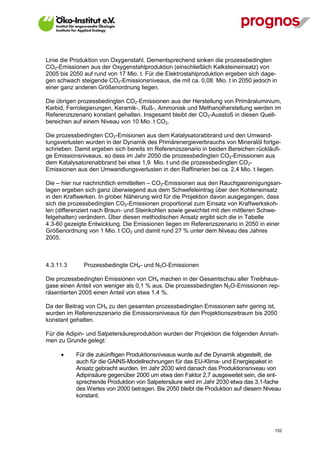 Linie die Produktion von Oxygenstahl. Dementsprechend sinken die prozessbedingten
CO2-Emissionen aus der Oxygenstahlproduktion (einschließlich Kalksteineinsatz) von
2005 bis 2050 auf rund von 17 Mio. t. Für die Elektrostahlproduktion ergeben sich dage-
gen schwach steigende CO2-Emissionsniveaus, die mit ca. 0,08 Mio. t in 2050 jedoch in
einer ganz anderen Größenordnung liegen.

Die übrigen prozessbedingten CO2-Emissionen aus der Herstellung von Primäraluminium,
Karbid, Ferrolegierungen, Keramik-, Ruß-, Ammoniak und Methanolherstellung werden im
Referenzszenario konstant gehalten. Insgesamt bleibt der CO2-Ausstoß in diesen Quell-
bereichen auf einem Niveau von 10 Mio. t CO2.

Die prozessbedingten CO2-Emisionen aus dem Katalysatorabbrand und den Umwand-
lungsverlusten wurden in der Dynamik des Primärenergieverbrauchs von Mineralöl fortge-
schrieben. Damit ergeben sich bereits im Referenzszenario in beiden Bereichen rückläufi-
ge Emissionsniveaus, so dass im Jahr 2050 die prozessbedingten CO2-Emissionen aus
dem Katalysatorenabbrand bei etwa 1,9 Mio. t und die prozessbedingten CO2-
Emissionen aus den Umwandlungsverlusten in den Raffinerien bei ca. 2,4 Mio. t liegen.

Die – hier nur nachrichtlich ermittelten – CO2-Emissionen aus den Rauchgasreinigungsan-
lagen ergeben sich ganz überwiegend aus dem Schwefeleintrag über den Kohleneinsatz
in den Kraftwerken. In grober Näherung wird für die Projektion davon ausgegangen, dass
sich die prozessbedingten CO2-Emissionen proportional zum Einsatz von Kraftwerkskoh-
len (differenziert nach Braun- und Steinkohlen sowie gewichtet mit den mittleren Schwe-
felgehalten) verändern. Über diesen methodischen Ansatz ergibt sich die in Tabelle
4.3-60 gezeigte Entwicklung. Die Emissionen liegen im Referenzszenario in 2050 in einer
Größenordnung von 1 Mio. t CO2 und damit rund 27 % unter dem Niveau des Jahres
2005.



4.3.11.3       Prozessbedingte CH4- und N2O-Emissionen

Die prozessbedingten Emissionen von CH4 machen in der Gesamtschau aller Treibhaus-
gase einen Anteil von weniger als 0,1 % aus. Die prozessbedingten N2O-Emissionen rep-
räsentierten 2005 einen Anteil von etwa 1,4 %.

Da der Beitrag von CH4 zu den gesamten prozessbedingten Emissionen sehr gering ist,
wurden im Referenzszenario die Emissionsniveaus für den Projektionszeitraum bis 2050
konstant gehalten.

Für die Adipin- und Salpetersäureproduktion wurden der Projektion die folgenden Annah-
men zu Grunde gelegt:

            Für die zukünftigen Produktionsniveaus wurde auf die Dynamik abgestellt, die
             auch für die GAINS-Modellrechnungen für das EU-Klima- und Energiepaket in
             Ansatz gebracht wurden. Im Jahr 2030 wird danach das Produktionsniveau von
             Adipinsäure gegenüber 2000 um etwa den Faktor 2,7 ausgeweitet sein, die ent-
             sprechende Produktion von Salpetersäure wird im Jahr 2030 etwa das 3,1-fache
             des Wertes von 2000 betragen. Bis 2050 bleibt die Produktion auf diesem Niveau
             konstant.




V13_091014                                                                              152
 