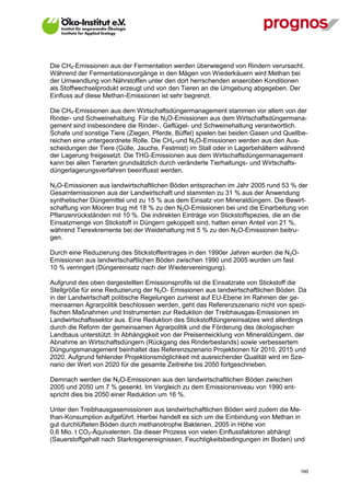 Die CH4-Emissionen aus der Fermentation werden überwiegend von Rindern verursacht.
Während der Fermentationsvorgänge in den Mägen von Wiederkäuern wird Methan bei
der Umwandlung von Nährstoffen unter den dort herrschenden anaeroben Konditionen
als Stoffwechselprodukt erzeugt und von den Tieren an die Umgebung abgegeben. Der
Einfluss auf diese Methan-Emissionen ist sehr begrenzt.

Die CH4-Emissionen aus dem Wirtschaftsdüngermanagement stammen vor allem von der
Rinder- und Schweinehaltung. Für die N2O-Emissionen aus dem Wirtschaftsdüngermana-
gement sind insbesondere die Rinder-, Geflügel- und Schweinehaltung verantwortlich.
Schafe und sonstige Tiere (Ziegen, Pferde, Büffel) spielen bei beiden Gasen und Quellbe-
reichen eine untergeordnete Rolle. Die CH4-und N2O-Emissionen werden aus den Aus-
scheidungen der Tiere (Gülle, Jauche, Festmist) im Stall oder in Lagerbehältern während
der Lagerung freigesetzt. Die THG-Emissionen aus dem Wirtschaftsdüngermanagement
kann bei allen Tierarten grundsätzlich durch veränderte Tierhaltungs- und Wirtschafts-
düngerlagerungsverfahren beeinflusst werden.

N2O-Emissionen aus landwirtschaftlichen Böden entsprachen im Jahr 2005 rund 53 % der
Gesamtemissionen aus der Landwirtschaft und stammten zu 31 % aus der Anwendung
synthetischer Düngemittel und zu 15 % aus dem Einsatz von Mineraldüngern. Die Bewirt-
schaftung von Mooren trug mit 18 % zu den N2O-Emissionen bei und die Einarbeitung von
Pflanzenrückständen mit 10 %. Die indirekten Einträge von Stickstoffspezies, die an die
Einsatzmenge von Stickstoff in Düngern gekoppelt sind, hatten einen Anteil von 21 %,
während Tierexkremente bei der Weidehaltung mit 5 % zu den N2O-Emissionen beitru-
gen.

Durch eine Reduzierung des Stickstoffeintrages in den 1990er Jahren wurden die N2O-
Emissionen aus landwirtschaftlichen Böden zwischen 1990 und 2005 wurden um fast
10 % verringert (Düngereinsatz nach der Wiedervereinigung).

Aufgrund des oben dargestellten Emissionsprofils ist die Einsatzrate von Stickstoff die
Stellgröße für eine Reduzierung der N2O- Emissionen aus landwirtschaftlichen Böden. Da
in der Landwirtschaft politische Regelungen zumeist auf EU-Ebene im Rahmen der ge-
meinsamen Agrarpolitik beschlossen werden, geht das Referenzszenario nicht von spezi-
fischen Maßnahmen und Instrumenten zur Reduktion der Treibhausgas-Emissionen im
Landwirtschaftssektor aus. Eine Reduktion des Stickstoffdüngereinsatzes wird allerdings
durch die Reform der gemeinsamen Agrarpolitik und die Förderung des ökologischen
Landbaus unterstützt. In Abhängigkeit von der Preisentwicklung von Mineraldüngern, der
Abnahme an Wirtschaftsdüngern (Rückgang des Rinderbestands) sowie verbessertem
Düngungsmanagement beinhaltet das Referenzszenario Projektionen für 2010, 2015 und
2020. Aufgrund fehlender Projektionsmöglichkeit mit ausreichender Qualität wird im Sze-
nario der Wert von 2020 für die gesamte Zeitreihe bis 2050 fortgeschrieben.

Demnach werden die N2O-Emissionen aus den landwirtschaftlichen Böden zwischen
2005 und 2050 um 7 % gesenkt. Im Vergleich zu dem Emissionsniveau von 1990 ent-
spricht dies bis 2050 einer Reduktion um 16 %.

Unter den Treibhausgasemissionen aus landwirtschaftlichen Böden wird zudem die Me-
than-Konsumption aufgeführt. Hierbei handelt es sich um die Einbindung von Methan in
gut durchlüfteten Böden durch methanotrophe Bakterien, 2005 in Höhe von
0,6 Mio. t CO2-Äquivalenten. Da dieser Prozess von vielen Einflussfaktoren abhängt
(Sauerstoffgehalt nach Starkregenereignissen, Feuchtigkeitsbedingungen im Boden) und



V13_091014                                                                            160
 