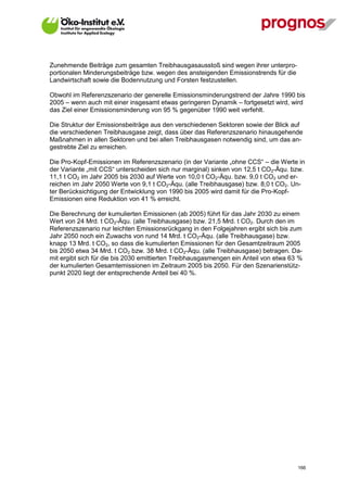 Zunehmende Beiträge zum gesamten Treibhausgasausstoß sind wegen ihrer unterpro-
portionalen Minderungsbeiträge bzw. wegen des ansteigenden Emissionstrends für die
Landwirtschaft sowie die Bodennutzung und Forsten festzustellen.

Obwohl im Referenzszenario der generelle Emissionsminderungstrend der Jahre 1990 bis
2005 – wenn auch mit einer insgesamt etwas geringeren Dynamik – fortgesetzt wird, wird
das Ziel einer Emissionsminderung von 95 % gegenüber 1990 weit verfehlt.

Die Struktur der Emissionsbeiträge aus den verschiedenen Sektoren sowie der Blick auf
die verschiedenen Treibhausgase zeigt, dass über das Referenzszenario hinausgehende
Maßnahmen in allen Sektoren und bei allen Treibhausgasen notwendig sind, um das an-
gestrebte Ziel zu erreichen.

Die Pro-Kopf-Emissionen im Referenzszenario (in der Variante „ohne CCS“ – die Werte in
der Variante „mit CCS“ unterscheiden sich nur marginal) sinken von 12,5 t CO2-Äqu. bzw.
11,1 t CO2 im Jahr 2005 bis 2030 auf Werte von 10,0 t CO2-Äqu. bzw. 9,0 t CO2 und er-
reichen im Jahr 2050 Werte von 9,1 t CO2-Äqu. (alle Treibhausgase) bzw. 8,0 t CO2. Un-
ter Berücksichtigung der Entwicklung von 1990 bis 2005 wird damit für die Pro-Kopf-
Emissionen eine Reduktion von 41 % erreicht.

Die Berechnung der kumulierten Emissionen (ab 2005) führt für das Jahr 2030 zu einem
Wert von 24 Mrd. t CO2-Äqu. (alle Treibhausgase) bzw. 21,5 Mrd. t CO2. Durch den im
Referenzszenario nur leichten Emissionsrückgang in den Folgejahren ergibt sich bis zum
Jahr 2050 noch ein Zuwachs von rund 14 Mrd. t CO2-Äqu. (alle Treibhausgase) bzw.
knapp 13 Mrd. t CO2, so dass die kumulierten Emissionen für den Gesamtzeitraum 2005
bis 2050 etwa 34 Mrd. t CO2 bzw. 38 Mrd. t CO2-Äqu. (alle Treibhausgase) betragen. Da-
mit ergibt sich für die bis 2030 emittierten Treibhausgasmengen ein Anteil von etwa 63 %
der kumulierten Gesamtemissionen im Zeitraum 2005 bis 2050. Für den Szenarienstütz-
punkt 2020 liegt der entsprechende Anteil bei 40 %.




V13_091014                                                                            166
 