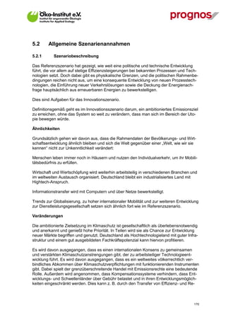5.2      Allgemeine Szenarienannahmen

5.2.1        Szenariobeschreibung

Das Referenzszenario hat gezeigt, wie weit eine politische und technische Entwicklung
führt, die vor allem auf stetige Effizienzsteigerungen bei bekannten Prozessen und Tech-
nologien setzt. Doch dabei gibt es physikalische Grenzen, und die politischen Rahmenbe-
dingungen reichen nicht aus, um eine konsequente Entwicklung von neuen Prozesstech-
nologien, die Einführung neuer Verkehrslösungen sowie die Deckung der Energienach-
frage hauptsächlich aus erneuerbaren Energien zu bewerkstelligen.

Dies sind Aufgaben für das Innovationszenario.

Definitionsgemäß geht es im Innovationsszenario darum, ein ambitioniertes Emissionsziel
zu erreichen, ohne das System so weit zu verändern, dass man sich im Bereich der Uto-
pie bewegen würde.

Ähnlichkeiten

Grundsätzlich gehen wir davon aus, dass die Rahmendaten der Bevölkerungs- und Wirt-
schaftsentwicklung ähnlich bleiben und sich die Welt gegenüber einer „Welt, wie wir sie
kennen“ nicht zur Unkenntlichkeit verändert:

Menschen leben immer noch in Häusern und nutzen den Individualverkehr, um ihr Mobili-
tätsbedürfnis zu erfüllen.

Wirtschaft und Wertschöpfung wird weiterhin arbeitsteilig in verschiedenen Branchen und
im weltweiten Austausch organisiert. Deutschland bleibt ein industrialisiertes Land mit
Hightech-Anspruch.

Informationstransfer wird mit Computern und über Netze bewerkstelligt.

Trends zur Globalisierung, zu hoher internationaler Mobilität und zur weiteren Entwicklung
zur Dienstleistungsgesellschaft setzen sich ähnlich fort wie im Referenzszenario.

Veränderungen

Die ambitionierte Zielsetzung im Klimaschutz ist gesellschaftlich als überlebensnotwendig
und anerkannt und genießt hohe Priorität. In Teilen wird sie als Chance zur Entwicklung
neuer Märkte begriffen und genutzt. Deutschland als Hochtechnologieland mit guter Infra-
struktur und einem gut ausgebildeten Fachkräftepotenzial kann hiervon profitieren.

Es wird davon ausgegangen, dass es einen internationalen Konsens zu gemeinsamen
und verstärkten Klimaschutzanstrengungen gibt, der zu arbeitsteiliger Technologieent-
wicklung führt. Es wird davon ausgegangen, dass es ein weltweites völkerrechtlich ver-
bindliches Abkommen über Klimaschutzverpflichtungen mit funktionierenden Instrumenten
gibt. Dabei spielt der grenzüberschreitende Handel mit Emissionsrechte eine bedeutende
Rolle. Außerdem wird angenommen, dass Kompensationssysteme verhindern, dass Ent-
wicklungs- und Schwellenländer über Gebühr belastet und in ihren Entwicklungsmöglich-
keiten eingeschränkt werden. Dies kann z. B. durch den Transfer von Effizienz- und Re-



V13_091014                                                                             170
 