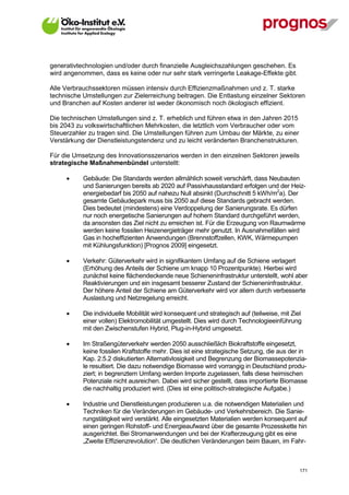 generativtechnologien und/oder durch finanzielle Ausgleichszahlungen geschehen. Es
wird angenommen, dass es keine oder nur sehr stark verringerte Leakage-Effekte gibt.

Alle Verbrauchssektoren müssen intensiv durch Effizienzmaßnahmen und z. T. starke
technische Umstellungen zur Zielerreichung beitragen. Die Entlastung einzelner Sektoren
und Branchen auf Kosten anderer ist weder ökonomisch noch ökologisch effizient.

Die technischen Umstellungen sind z. T. erheblich und führen etwa in den Jahren 2015
bis 2043 zu volkswirtschaftlichen Mehrkosten, die letztlich vom Verbraucher oder vom
Steuerzahler zu tragen sind. Die Umstellungen führen zum Umbau der Märkte, zu einer
Verstärkung der Dienstleistungstendenz und zu leicht veränderten Branchenstrukturen.

Für die Umsetzung des Innovationsszenarios werden in den einzelnen Sektoren jeweils
strategische Maßnahmenbündel unterstellt:

            Gebäude: Die Standards werden allmählich soweit verschärft, dass Neubauten
             und Sanierungen bereits ab 2020 auf Passivhausstandard erfolgen und der Heiz-
             energiebedarf bis 2050 auf nahezu Null absinkt (Durchschnitt 5 kWh/m2a). Der
             gesamte Gebäudepark muss bis 2050 auf diese Standards gebracht werden.
             Dies bedeutet (mindestens) eine Verdoppelung der Sanierungsrate. Es dürfen
             nur noch energetische Sanierungen auf hohem Standard durchgeführt werden,
             da ansonsten das Ziel nicht zu erreichen ist. Für die Erzeugung von Raumwärme
             werden keine fossilen Heizenergieträger mehr genutzt. In Ausnahmefällen wird
             Gas in hocheffizienten Anwendungen (Brennstoffzellen, KWK, Wärmepumpen
             mit Kühlungsfunktion) [Prognos 2009] eingesetzt.

            Verkehr: Güterverkehr wird in signifikantem Umfang auf die Schiene verlagert
             (Erhöhung des Anteils der Schiene um knapp 10 Prozentpunkte). Hierbei wird
             zunächst keine flächendeckende neue Schieneninfrastruktur unterstellt, wohl aber
             Reaktivierungen und ein insgesamt besserer Zustand der Schieneninfrastruktur.
             Der höhere Anteil der Schiene am Güterverkehr wird vor allem durch verbesserte
             Auslastung und Netzregelung erreicht.

            Die individuelle Mobilität wird konsequent und strategisch auf (teilweise, mit Ziel
             einer vollen) Elektromobilität umgestellt. Dies wird durch Technologieeinführung
             mit den Zwischenstufen Hybrid, Plug-in-Hybrid umgesetzt.

            Im Straßengüterverkehr werden 2050 ausschließlich Biokraftstoffe eingesetzt,
             keine fossilen Kraftstoffe mehr. Dies ist eine strategische Setzung, die aus der in
             Kap. 2.5.2 diskutierten Alternativlosigkeit und Begrenzung der Biomassepotenzia-
             le resultiert. Die dazu notwendige Biomasse wird vorrangig in Deutschland produ-
             ziert; in begrenztem Umfang werden Importe zugelassen, falls diese heimischen
             Potenziale nicht ausreichen. Dabei wird sicher gestellt, dass importierte Biomasse
             die nachhaltig produziert wird. (Dies ist eine politisch-strategische Aufgabe.)

            Industrie und Dienstleistungen produzieren u.a. die notwendigen Materialien und
             Techniken für die Veränderungen im Gebäude- und Verkehrsbereich. Die Sanie-
             rungstätigkeit wird verstärkt. Alle eingesetzten Materialien werden konsequent auf
             einen geringen Rohstoff- und Energieaufwand über die gesamte Prozesskette hin
             ausgerichtet. Bei Stromanwendungen und bei der Krafterzeugung gibt es eine
             „Zweite Effizienzrevolution“. Die deutlichen Veränderungen beim Bauen, im Fahr-



V13_091014                                                                                     171
 