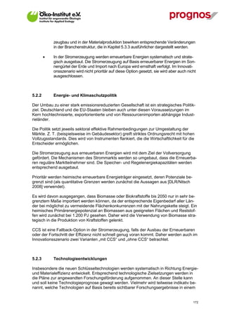 zeugbau und in der Materialproduktion bewirken entsprechende Veränderungen
             in der Branchenstruktur, die in Kapitel 5.3.3 ausführlicher dargestellt werden.

            In der Stromerzeugung werden erneuerbare Energien systematisch und strate-
             gisch ausgebaut. Die Stromerzeugung auf Basis erneuerbarer Energien im Son-
             nengürtel der Erde und Import nach Europa wird ernsthaft verfolgt. Im Innovati-
             onsszenario wird nicht prioritär auf diese Option gesetzt, sie wird aber auch nicht
             ausgeschlossen.



5.2.2        Energie- und Klimaschutzpolitik

Der Umbau zu einer stark emissionsreduzierten Gesellschaft ist ein strategisches Politik-
ziel. Deutschland und die EU-Staaten bleiben auch unter diesen Voraussetzungen im
Kern hochtechnisierte, exportorientierte und von Ressourcenimporten abhängige Indust-
rieländer.

Die Politik setzt jeweils sektoral effektive Rahmenbedingungen zur Umgestaltung der
Märkte. Z. T. (beispielsweise im Gebäudesektor) greift striktes Ordnungsrecht mit hohen
Vollzugsstandards. Dies wird von Instrumenten flankiert, die die Wirtschaftlichkeit für die
Entscheider ermöglichen.

Die Stromerzeugung aus erneuerbaren Energien wird mit dem Ziel der Vollversorgung
gefördert. Die Mechanismen des Strommarkts werden so umgebaut, dass die Erneuerba-
ren reguläre Marktteilnehmer sind. Die Speicher- und Regelenergiekapazitäten werden
entsprechend ausgebaut.

Prioritär werden heimische erneuerbare Energieträger eingesetzt, deren Potenziale be-
grenzt sind (als quantitative Grenzen werden zunächst die Aussagen aus [DLR/Nitsch
2008] verwendet).

Es wird davon ausgegangen, dass Biomasse oder Biokraftstoffe bis 2050 nur in sehr be-
grenztem Maße importiert werden können, da der entsprechende Eigenbedarf aller Län-
der bei möglichst zu vermeidende Flächenkonkurrenzen mit der Nahrungskette steigt. Ein
heimisches Primärenergiepotenzial an Biomassen aus geeigneten Flächen und Reststof-
fen wird zunächst bei 1.200 PJ gesehen. Daher wird die Verwendung von Biomasse stra-
tegisch in die Produktion von Kraftstoffen gelenkt.

CCS ist eine Fallback-Option in der Stromerzeugung, falls der Ausbau der Erneuerbaren
oder der Fortschritt der Effizienz nicht schnell genug voran kommt. Daher werden auch im
Innovationsszenario zwei Varianten „mit CCS“ und „ohne CCS“ betrachtet.



5.2.3        Technologieentwicklungen

Insbesondere die neuen Schlüsseltechnologien werden systematisch in Richtung Energie-
und Materialeffizienz entwickelt. Entsprechend technologische Zielsetzungen werden in
die Pläne zur angewandten Forschungsförderung aufgenommen. An dieser Stelle kann
und soll keine Technologieprognose gewagt werden. Vielmehr wird teilweise indikativ be-
nannt, welche Technologien auf Basis bereits sichtbarer Forschungsergebnisse in einem


V13_091014                                                                                    172
 