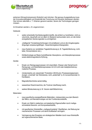 extremen Klimaschutzszenario förderlich sein könnten. Die genaue Ausgestaltung muss
der Innovationsfähigkeit und Kreativität der Forschung und Industrie überlassen werden.
Hier können allenfalls z. T. Kriterien genannt werden, denen die Technologien genügen
müssen.

Im Einzelnen werden z. B. angenommen:

Gebäude

             weiter entwickelte Hochleistungsdämmstoffe, die einfach zu handhaben, nicht zu
              voluminös, dauerhaft und vor allem im Bestand nachzurüsten sind, um die hohen
              energetischen Sanierungsraten zu ermöglichen

             „intelligente“ Fensterbeschichtungen mit schaltbaren und an die Umgebungsbe-
              dingungen anpassungsfähigen Gesamtenergiedurchlassgraden,

             neue Systeme zur verstärkten Tageslichtnutzung (z. B. Tageslichtlenkung, Licht-
              leiter, Konzentratoren etc.),

             Kühltechnologie auf Basis hocheffizienter Absorptions- und Adsorptionsprozesse
              sowie elektromagnetische Kühlung,

Geräte

             Ersatz von Reinigungsprozessen mit Lösemitteln, Wasser oder Dampf durch
              Reinigungs- und Desinfektionsprozesse mit UV-Licht oder katalytische/enzy-
              matische Prozesse,

             miniaturisierte und „dezentrale“ Produktion (3D-Druck); Prozessenergieanwen-
              dungen „innerhalb“ der Werkstücke, nicht „außerhalb“ (z. B. konzentrierender In-
              frarotlaser),

             Magnetkühlschränke serienmäßig,

             wasserlose Waschmaschine, die Trockner überflüssig macht,

             weitere Miniaturisierung (z. B. Visoren statt Bildschirme),

Materialien

             neue spezifische energieeffiziente Materialien, insbesondere aus dem Bereich
              der Mikro- und Nanotechnologie und der Funktionskunststoffe,

             Ersatz von Stahl in statischen und elastischen Eigenschaften durch maßge-
              schneiderte Keramik- und Kompositwerkstoffe,

             mit spezifischen Werkstoffen „maßgeschneiderte“ Oberflächen, die Reibung bei
              mechanischen Prozessen und damit Kraftbedarf verringern,

             Verringerung des Einsatzes von strategischen Metallen durch neue Werkstoffe
              auf organochemischer Basis,


V13_091014                                                                                   173
 