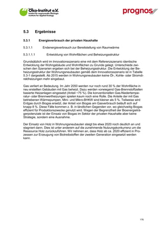 5.3       Ergebnisse

5.3.1        Energieverbrauch der privaten Haushalte

5.3.1.1        Endenergieverbrauch zur Bereitstellung von Raumwärme

5.3.1.1.1         Entwicklung von Wohnflächen und Beheizungsstruktur

Grundsätzlich wird im Innovationsszenario eine mit dem Referenzszenario identische
Entwicklung der Wohngebäude und Wohnflächen zu Grunde gelegt. Unterschiede zwi-
schen den Szenarien ergeben sich bei der Beheizungsstruktur. Die Entwicklung der Be-
heizungsstruktur der Wohnungsneubauten gemäß dem Innovationsszenario ist in Tabelle
5.3-1 dargestellt. Ab 2015 werden in Wohnungsneubauten keine Öl-, Kohle- oder Stromdi-
rektheizungen mehr eingebaut.

Gas verliert an Bedeutung. Im Jahr 2050 werden nur noch rund 30 % der Wohnfläche in
neu erstellten Gebäuden mit Gas beheizt. Dazu werden vorwiegend Gas-Brennstoffzellen
basierte Heizanlagen eingesetzt (Anteil ~75 %). Die konventionellen Gas-Niedertempe-
ratur- oder Brennwertheizungen spielen kaum noch eine Rolle. Die Anteile der mit Gas
betriebenen Wärmepumpen, Mini- und Mikro-BHKW sind kleiner als 5 %. Teilweise wird
Erdgas durch Biogas ersetzt, der Anteil von Biogas am Gasverbrauch beläuft sich auf
knapp 8 %. Diese Fälle kommen z. B. in ländlichen Gegenden vor, wo gleichzeitig Biogas
effizient für Produktionszwecke genutzt wird. Wegen der Begrenztheit der Bioenergieträ-
gerpotenziale ist der Einsatz von Biogas im Sektor der privaten Haushalte aber keine
Strategie, sondern eine Ausnahme.

Der Einsatz von Holz in Wohnungsneubauten steigt bis etwa 2020 noch deutlich an und
stagniert dann. Dies ist unter anderem auf die zunehmende Nutzungskonkurrenz um die
Ressource Holz zurückzuführen. Wir nehmen an, dass Holz ab ca. 2020 effizient in Pro-
zessen zur Erzeugung von Biotreibstoffen der zweiten Generation eingesetzt werden
kann.




V13_091014                                                                          176
 