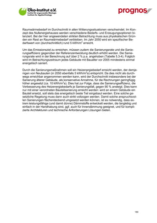 Raumwärmebedarf im Durchschnitt in allen Witterungssituationen verschwindet. Im Kon-
zept des Nullenergiehauses werden verschiedene Bedarfs- und Erzeugungsoptionen bi-
lanziert. Bei der hier angewendeten strikten Betrachtung muss aus physikalischen Grün-
den ein Rest an Raumwärmebedarf verbleiben. Im Jahr 2050 wird ein spezifischer Be-
darfswert von (durchschnittlich) rund 5 kWh/m2 erreicht.

Um das Emissionsziel zu erreichen, müssen zudem die Sanierungsrate und die Sanie-
rungseffizienz gegenüber der Referenzentwicklung deutlich erhöht werden. Die Sanie-
rungsrate wird in der Berechnung auf über 2 % p.a. angehoben (Tabelle 5.3-4). Folglich
wird im Betrachtungszeitraum jedes Gebäude mit Baualter vor 2005 mindestens einmal
energetisch saniert.

Durch die Sanierungsmaßnahmen soll ein Heizenergiebedarf erreicht werden, der demje-
nigen von Neubauten (in 2050 ebenfalls 5 kWh/m2a) entspricht. Da dies nicht als durch-
wegs erreichbar angenommen werden kann, wird der Durchschnitt insbesondere bei der
Sanierung älterer Gebäude, als konservative Annahme, für die Rechnungen geringfügig
höher angesetzt (ca. 10 kWh/m2a). Dies hat zur Folge, dass die Sanierungseffizienz, die
Verbesserung des Heizenergiebedarfs je Sanierungsfall, gegen 90 % ansteigt. Dies kann
nur mit einer verordneten Bauteilsanierung erreicht werden: wird an einem Gebäude ein
Bauteil ersetzt, soll stets das energetisch beste Teil eingebaut werden. Eine solche ge-
setzliche Regelung muss dann auch strikt vollzogen werden. Damit solche anspruchsvol-
len Sanierungen flächendeckend umgesetzt werden können, ist es notwendig, dass ex-
trem leistungsfähige (und damit dünne) Dämmstoffe entwickelt werden, die langlebig und
einfach in der Handhabung sind, ggf. auch für Innendämmung geeignet, und für kompli-
zierte Architekturen und technische Anforderungen Lösungen bieten.




V13_091014                                                                            180
 