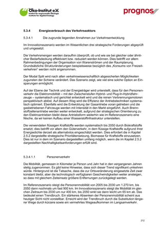 5.3.4        Energieverbrauch des Verkehrssektors

5.3.4.1        Die zugrunde liegenden Annahmen zur Verkehrsentwicklung

Im Innovationsszenario werden im Wesentlichen drei strategische Forderungen abgeprüft
und umgesetzt:

Die Verkehrsmengen werden daraufhin überprüft, ob und wie sie bei gleicher oder ähnli-
cher Bedarfsdeckung effektiviert bzw. reduziert werden können. Dies betrifft vor allem
Rahmenbedingungen der Organisation von Warenströmen und der Raumplanung.
Grundsätzliche Strukturänderungen beispielsweise bezüglich des „Konsums von Freizeit-
verkehren“ werden nicht angenommen.

Der Modal Split wird nach allen verkehrswissenschaftlich abgesicherten Möglichkeiten
zugunsten der Schiene verändert. Das Szenario zeigt, wie viel eine solche Option an Ein-
sparungen ermöglicht.

Auf der Ebene der Technik und der Energieträger wird unterstellt, dass für den Personen-
verkehr die Elektromobilität – mit den Zwischenstufen Hybrid- und Plug-In-Hybridfahr-
zeuge – systematisch und gerichtet entwickelt wird und die reinen Verbrennungsmotoren
perspektivisch ablöst. Auf diesem Weg wird die Effizienz der Antriebstechniken systema-
tisch optimiert. Ebenfalls wird die Entwicklung der Gasantriebe voran getrieben und die
gasbetriebenen Fahrzeuge werden mit Intensität in den Markt eingeführt. Auch Brenn-
stoffzellenantriebe werden weiter entwickelt, aufgrund der strategischen Orientierung zu
den Elektroantrieben bleibt diese Antriebsform weiterhin wie im Referenzszenario eine
Nische, da wir keinen Aufbau einer Wasserstoffinfrastruktur unterstellen.

Die verwendeten flüssigen Kraftstoffe werden systematisch bis 2050 durch Biokraftstoffe
ersetzt; dies betrifft vor allem den Güterverkehr, in dem flüssige Kraftstoffe aufgrund ihrer
Energiedichte derzeit als alternativlos eingeschätzt werden. Dies erfordert die in Kapitel
2.5.2 dargestellte strategische Prioritätensetzung, Biomasse für Kraftstoffe einzusetzen.
Dies ist nur in dem im Szenario dargestellten umfang möglich, wenn die im Kapitel 2.5.2
dargestellten Nachhaltigkeitsanforderungen erfüllt sind.



5.3.4.1.1         Personenverkehr

Die Mobilität, gemessen in Kilometer je Person und Jahr hat in den vergangenen Jahren
stetig zugenommen. Es gibt keine Hinweise, dass sich dieser Trend signifikant umkehren
würde. Hintergrund ist die Tatsache, dass die zur Ortsveränderung eingesetzte Zeit zwar
konstant bleibt, aber die technologisch verfügbaren Geschwindigkeiten weiter ansteigen,
so dass mit gleichem Zeiteinsatz größere Entfernungen zurückgelegt werden.

Im Referenzszenario steigt die Personenmobilität von 2005 bis 2030 um 1.270 km, bis
2050 dann nochmals um fast 900 km. Im Innovationsszenario steigt die Mobilität im glei-
chen Zeitraum bis 2030 um nur 400 km, bis 2050 sinkt sie dann leicht um 65 km ab. Das
bedeutet einen Trendbruch. Ein stärkeres Absenken der Personenmobilität scheint aus
heutiger Sicht nicht vorstellbar. Erreicht wird der Trendbruch durch die Substitution länge-
rer Wege durch kürzere sowie ein vermehrtes Wegeaufkommen im Langsamverkehr.




V13_091014                                                                                 212
 