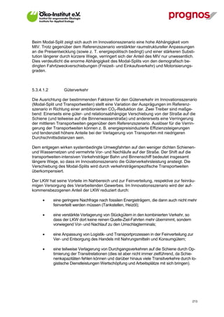 Beim Modal-Split zeigt sich auch im Innovationsszenario eine hohe Abhängigkeit vom
MIV. Trotz gegenüber dem Referenzszenario verstärkter raumstruktureller Anpassungen
an die Preisentwicklung (sowie z. T. energiepolitisch bedingt) und einer stärkeren Substi-
tution längerer durch kürzere Wege, verringert sich der Anteil des MIV nur unwesentlich.
Dies verdeutlicht die enorme Abhängigkeit des Modal-Splits von den demografisch be-
dingten Fahrtzweckverschiebungen (Freizeit- und Einkaufsverkehr) und Motorisierungs-
graden.



5.3.4.1.2          Güterverkehr

Die Ausrichtung der bestimmenden Faktoren für den Güterverkehr im Innovationsszenario
(Modal-Split und Transportweiten) stellt eine Variation der Ausprägungen im Referenz-
szenario in Richtung einer ambitionierten CO2-Reduktion dar. Zwei Treiber sind maßge-
bend: Einerseits eine güter- und relationsabhängige Verschiebung von der Straße auf die
Schiene (und teilweise auf die Binnenwasserstraße) und andererseits eine Verringerung
der mittleren Transportweiten gegenüber dem Referenzszenario. Auslöser für die Verrin-
gerung der Transportweiten können z. B. energiepreisinduzierte Effizienzsteigerungen
und tendenziell höhere Anteile bei der Verlagerung von Transporten mit niedrigeren
Durchschnittsdistanzen sein.

Dem entgegen wirken systembedingte Umwegfahrten auf den weniger dichten Schienen-
und Wassernetzen und vermehrte Vor- und Nachläufe auf der Straße. Der Shift auf die
transportweiten-intensiven Verkehrsträger Bahn und Binnenschiff bedeutet insgesamt
längere Wege, so dass im Innovationsszenario die Güterverkehrsleistung ansteigt. Die
Verschiebung des Modal-Splits wird durch verkehrsträgerspezifische Transportweiten
überkompensiert.

Der LKW hat seine Vorteile im Nahbereich und zur Feinverteilung, respektive zur feinräu-
migen Versorgung des Verarbeitenden Gewerbes. Im Innovationsszenario wird der auf-
kommensbezogenen Anteil der LKW reduziert durch:

            eine geringere Nachfrage nach fossilen Energieträgern, die dann auch nicht mehr
             feinverteilt werden müssen (Tankstellen, Heizöl);

            eine verstärkte Verlagerung von Stückgütern in den kombinierten Verkehr, so
             dass der LKW dort keine reinen Quelle-Ziel-Fahrten mehr übernimmt, sondern
             vorwiegend Vor- und Nachlauf zu den Umschlagterminals;

            eine Anpassung von Logistik- und Transportprozessen in der Feinverteilung zur
             Ver- und Entsorgung des Handels mit Nahrungsmitteln und Konsumgütern;

            eine teilweise Verlagerung von Durchgangsverkehren auf die Schiene durch Op-
             timierung der Transitrelationen (dies ist aber nicht immer zielführend, da Schie-
             nenkapazitäten fehlen können und darüber hinaus viele Transitverkehre durch lo-
             gistische Dienstleistungen Wertschöpfung und Arbeitsplätze mit sich bringen).




V13_091014                                                                                 213
 