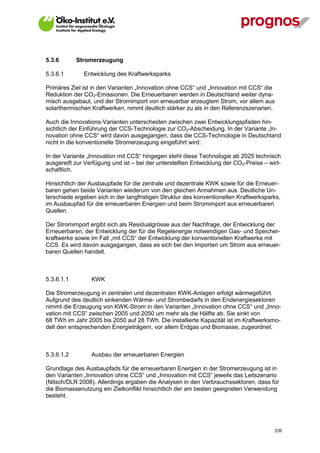 5.3.6        Stromerzeugung

5.3.6.1        Entwicklung des Kraftwerksparks

Primäres Ziel ist in den Varianten „Innovation ohne CCS“ und „Innovation mit CCS“ die
Reduktion der CO2-Emissionen. Die Erneuerbaren werden in Deutschland weiter dyna-
misch ausgebaut, und der Stromimport von erneuerbar erzeugtem Strom, vor allem aus
solarthermischen Kraftwerken, nimmt deutlich stärker zu als in den Referenzszenarien.

Auch die Innovations-Varianten unterscheiden zwischen zwei Entwicklungspfaden hin-
sichtlich der Einführung der CCS-Technologie zur CO2-Abscheidung. In der Variante „In-
novation ohne CCS“ wird davon ausgegangen, dass die CCS-Technologie in Deutschland
nicht in die konventionelle Stromerzeugung eingeführt wird.

In der Variante „Innovation mit CCS“ hingegen steht diese Technologie ab 2025 technisch
ausgereift zur Verfügung und ist – bei der unterstellten Entwicklung der CO2-Preise – wirt-
schaftlich.

Hinsichtlich der Ausbaupfade für die zentrale und dezentrale KWK sowie für die Erneuer-
baren gehen beide Varianten wiederum von den gleichen Annahmen aus. Deutliche Un-
terschiede ergeben sich in der langfristigen Struktur des konventionellen Kraftwerksparks,
im Ausbaupfad für die erneuerbaren Energien und beim Stromimport aus erneuerbaren
Quellen.

Der Stromimport ergibt sich als Residualgrösse aus der Nachfrage, der Entwicklung der
Erneuerbaren, der Entwicklung der für die Regelenergie notwendigen Gas- und Speicher-
kraftwerke sowie im Fall „mit CCS“ der Entwicklung der konventionellen Kraftwerke mit
CCS. Es wird davon ausgegangen, dass es sich bei den Importen um Strom aus erneuer-
baren Quellen handelt.



5.3.6.1.1        KWK

Die Stromerzeugung in zentralen und dezentralen KWK-Anlagen erfolgt wärmegeführt.
Aufgrund des deutlich sinkenden Wärme- und Strombedarfs in den Endenergiesektoren
nimmt die Erzeugung von KWK-Strom in den Varianten „Innovation ohne CCS“ und „Inno-
vation mit CCS“ zwischen 2005 und 2050 um mehr als die Hälfte ab. Sie sinkt von
68 TWh im Jahr 2005 bis 2050 auf 28 TWh. Die installierte Kapazität ist im Kraftwerksmo-
dell den entsprechenden Energieträgern, vor allem Erdgas und Biomasse, zugeordnet.



5.3.6.1.2        Ausbau der erneuerbaren Energien

Grundlage des Ausbaupfads für die erneuerbaren Energien in der Stromerzeugung ist in
den Varianten „Innovation ohne CCS“ und „Innovation mit CCS“ jeweils das Leitszenario
(Nitsch/DLR 2008). Allerdings ergaben die Analysen in den Verbrauchssektoren, dass für
die Biomassenutzung ein Zielkonflikt hinsichtlich der am besten geeigneten Verwendung
besteht.




V13_091014                                                                              239
 