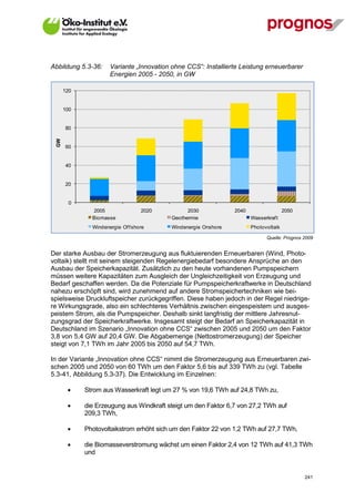 Abbildung 5.3-36:     Variante „Innovation ohne CCS“: Installierte Leistung erneuerbarer
                      Energien 2005 - 2050, in GW

       120


       100


       80
  GW




       60


       40


       20


         0
               2005                2020          2030            2040                  2050
               Biomasse                    Geothermie                   Wasserkraf t
               Windenergie Of f shore      Windenergie Onshore          Photovoltaik

                                                                               Quelle: Prognos 2009


Der starke Ausbau der Stromerzeugung aus fluktuierenden Erneuerbaren (Wind, Photo-
voltaik) stellt mit seinem steigenden Regelenergiebedarf besondere Ansprüche an den
Ausbau der Speicherkapazität. Zusätzlich zu den heute vorhandenen Pumpspeichern
müssen weitere Kapazitäten zum Ausgleich der Ungleichzeitigkeit von Erzeugung und
Bedarf geschaffen werden. Da die Potenziale für Pumpspeicherkraftwerke in Deutschland
nahezu erschöpft sind, wird zunehmend auf andere Stromspeichertechniken wie bei-
spielsweise Druckluftspeicher zurückgegriffen. Diese haben jedoch in der Regel niedrige-
re Wirkungsgrade, also ein schlechteres Verhältnis zwischen eingespeistem und ausges-
peistem Strom, als die Pumpspeicher. Deshalb sinkt langfristig der mittlere Jahresnut-
zungsgrad der Speicherkraftwerke. Insgesamt steigt der Bedarf an Speicherkapazität in
Deutschland im Szenario „Innovation ohne CCS“ zwischen 2005 und 2050 um den Faktor
3,8 von 5,4 GW auf 20,4 GW. Die Abgabemenge (Nettostromerzeugung) der Speicher
steigt von 7,1 TWh im Jahr 2005 bis 2050 auf 54,7 TWh.

In der Variante „Innovation ohne CCS“ nimmt die Stromerzeugung aus Erneuerbaren zwi-
schen 2005 und 2050 von 60 TWh um den Faktor 5,6 bis auf 339 TWh zu (vgl. Tabelle
5.3-41, Abbildung 5.3-37). Die Entwicklung im Einzelnen:

            Strom aus Wasserkraft legt um 27 % von 19,6 TWh auf 24,8 TWh zu,

            die Erzeugung aus Windkraft steigt um den Faktor 6,7 von 27,2 TWh auf
             209,3 TWh,

            Photovoltaikstrom erhöht sich um den Faktor 22 von 1,2 TWh auf 27,7 TWh,

            die Biomasseverstromung wächst um einen Faktor 2,4 von 12 TWh auf 41,3 TWh
             und


V13_091014                                                                                     241
 