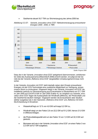     Geothermie steuert 35,7 TWh zur Stromerzeugung des Jahres 2050 bei.

Abbildung 5.3-37:      Variante „Innovation ohne CCS“: Nettostromerzeugung erneuerbarer
                       Energien 2005 - 2050, in TWh

       400

       350

       300

       250
 TWh




       200

       150

       100

       50

         0
                2005               2020         2030             2040                  2050
                Biomasse                   Geothermie                   Wasserkraf t
                Windenergie Of f shore     Windenergie Onshore          Photovoltaik
                                                                              Quelle: Prognos 2009


Dass die in der Variante „Innovation ohne CCS“ weitgehend übernommenen, ambitionier-
ten Ziele des Ausbauszenarios [Nitsch/DLR 2008] erreicht werden, ist aufgrund der be-
reits bei der Variante „Referenz ohne CCS“ dargestellten Umsetzungshemmnisse nicht
sicher.

In der Variante „Innovation mit CCS“ steht deshalb neben dem Einsatz erneuerbarer
Energien mit der CCS-Technologie eine zusätzliche Möglichkeit zur Verfügung, emissi-
onsarm Strom zu produzieren. Insgesamt steigt in der Variante „Innovation mit CCS“ die
installierte Leistung zur Stromerzeugung aus Erneuerbaren in Deutschland von 21,7 GW
im Jahr 2005 auf rund 87,6 GW im Jahr 2050 (Faktor 4). Im Vergleich zur Variante „Inno-
vation ohne CCS“ liegen die Ausbaupfade der Windkraft (Offshore), der Photovoltaik und
der Geothermie deutlich niedriger. Insgesamt werden die Erneuerbaren aber deutlich
stärker ausgebaut als in den Szenarien „Referenz ohne CCS“ und „Referenz mit CCS“.
Die Entwicklung im Einzelnen:

            Wasserkraft legt um 12 % von 4,6 GW auf knapp 5,2 GW zu,

            Windkraft steigt um den Faktor 2,8 von 22,2 GW auf 51,2 GW, hiervon 21,0 GW
             in Offshore-Anlagen,

            die Photovoltaikkapazität wird um den Faktor 10 von 1,9 GW auf 22,3 GW auf-
             gestockt,

            Biomasse wird wie in der Variante „Innovation ohne CCS“ um einen Faktor 3 von
             2,2 GW auf 6,7 GW ausgebaut,


V13_091014                                                                                    242
 