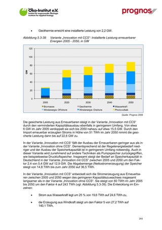     Geothermie erreicht eine installierte Leistung von 2,2 GW.

Abbildung 5.3-38:      Variante „Innovation mit CCS“: Installierte Leistung erneuerbarer
                       Energien 2005 - 2050, in GW

       120


       100


       80
  GW




       60


       40


       20


         0
                2005                2020          2030             2040                  2050
                 Biomasse                    Geothermie                   Wasserkraf t
                 Windenergie Of f shore      Windenergie Onshore          Photovoltaik

                                                                                Quelle: Prognos 2009


Die gesicherte Leistung aus Erneuerbaren steigt in der Variante „Innovation mit CCS“
durch den verminderten Kapazitätsausbau ebenfalls in geringerem Umfang. Von etwa
6 GW im Jahr 2005 verdoppelt sie sich bis 2050 nahezu auf etwa 15,5 GW. Durch den
Import erneuerbar erzeugten Stroms in Höhe von 51 TWh im Jahr 2050 nimmt die gesi-
cherte Leistung dann bis auf 22,6 GW zu.

In der Variante „Innovation mit CCS“ fällt der Ausbau der Erneuerbaren geringer aus als in
der Variante „Innovation ohne CCS“. Dementsprechend ist der Regelenergiebedarf nied-
riger und der Ausbau der Speicherkapazität ist in geringerem Umfang notwendig. Auch in
dieser Variante wird zunehmend auf andere Techniken als Pumpspeicher zurückgegriffen,
wie beispielsweise Druckluftspeicher. Insgesamt steigt der Bedarf an Speicherkapazität in
Deutschland in der Variante „Innovation mit CCS“ zwischen 2005 und 2050 um den Fak-
tor 2,4 von 5,4 GW auf 12,9 GW. Die Abgabemenge (Nettostromerzeugung) der Speicher
steigt von 14,8 TWh bis zum Jahr 2050 auf 36,5 TWh.

In der Variante „Innovation mit CCS“ entwickelt sich die Stromerzeugung aus Erneuerba-
ren zwischen 2005 und 2050 wegen des geringeren Kapazitätszuwachses insgesamt
langsamer als in der Variante „Innovation ohne CCS“. Sie steigt von 60 TWh im Jahr 2005
bis 2050 um den Faktor 4 auf 243 TWh (vgl. Abbildung 5.3-39). Die Entwicklung im Ein-
zelnen:

            Strom aus Wasserkraft legt um 25 % von 19,6 TWh auf 24,6 TWh zu,

            die Erzeugung aus Windkraft steigt um den Faktor 5 von 27,2 TWh auf
             140,1 TWh,



V13_091014                                                                                      243
 