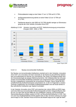     Photovoltaikstrom steigt um den Faktor 17 von 1,2 TWh auf 21,3 TWh,

            die Biomasseverstromung wächst um einen Faktor 3,5 von 12 TWh auf
             41,3 TWh,

            Geothermie steuert im Jahr 2050 mit 15,5 TWh deutlich weniger zur Stromerzeu-
             gung bei als in der Variante „Innovation ohne CCS“.

Abbildung 5.3-39:      Variante „Innovation mit CCS“: Nettostromerzeugung erneuerbarer
                       Energien 2005 - 2050, in TWh

       400

       350

       300

       250
 TWh




       200

       150

       100

       50

         0
                2005               2020         2030              2040                  2050
                  Biomasse                  Geothermie                   Wasserkraf t
                  Windenergie Of f shore    Windenergie Onshore          Photovoltaik
                                                                               Quelle: Prognos 2009




5.3.6.1.3         Neubau konventioneller Kraftwerke

Der Neubau von konventionellen Kraftwerken orientiert sich in den Varianten „Innovation
ohne CCS“ und „Innovation mit CCS“ einerseits an der Sicherung der jährlichen Spitzen-
last und andererseits am Ziel der CO2-Vermeidung. Der Zubau und Abgang erfolgt nach
der Grenzkostenlogik der jetzigen Marktmechanismen. Die Volllaststunden der einzuset-
zenden konventionellen Kraftwerke entwickeln sich entsprechend dem Leistungsbedarf
bei dem vorgegebenen Ausbaupfad der erneuerbaren Energien. Davon hängt die Wirt-
schaftlichkeit des Kraftwerkseinsatzes entscheidend ab. In den im Folgenden zu beiden
Varianten aufgeführten neu errichteten Kraftwerkskapazitäten sind die heute bereits im
Bau befindlichen Kraftwerke (vgl. Kapitel 2) enthalten.

In der Variante „Innovation ohne CCS“ wird zwischen den Jahren 2008 und 2050 insge-
samt 24,2 GW neue konventionelle Kraftwerkskapazität errichtet. Erdgaskraftwerke stel-
len mit 12,4 GW mehr als die Hälfte der neu installierten Leistung. Auf konventionelle
Steinkohlekraftwerke entfallen weitere 6,6 GW, auf Braunkohlenkraftwerke 5,3 GW. Hier-
von sind neun Kraftwerksblöcke bereits geplant oder im Bau mit einer Leistung von insge-
samt knapp 9,4 GW. Darüber hinaus errechnet das Modell aufgrund der Logik der Merit


V13_091014                                                                                     244
 