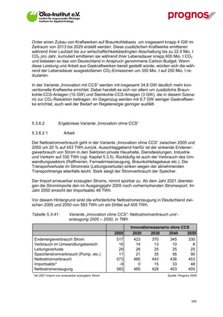 Order einen Zubau von Kraftwerken auf Braunkohlebasis um insgesamt knapp 4 GW im
Zeitraum von 2013 bis 2029 erstellt werden. Diese zusätzlichen Kraftwerke emittieren
während ihrer Laufzeit bis zur wirtschaftlichkeitsbedingten Abschaltung bis zu 22,5 Mio. t
CO2 pro Jahr, kumuliert emittieren sie während ihrer Lebensdauer knapp 600 Mio. t CO2
und belasten so das von Deutschland in Anspruch genommene Carbon Budget. Wenn
diese Leistung und Arbeit aus Gaskraftwerken bereit gestellt würde, würden sich die wäh-
rend der Lebensdauer ausgestoßenen CO2-Emissionen um 350 Mio. t auf 250 Mio. t re-
duzieren.

In der Variante „Innovation mit CCS“ werden mit insgesamt 34,8 GW deutlich mehr kon-
ventionelle Kraftwerke errichtet. Dabei handelt es sich vor allem um zusätzliche Braun-
kohle-CCS-Anlagen (10 GW) und Steinkohle-CCS-Anlagen (3 GW), die in diesem Szena-
rio zur CO2-Reduktion beitragen. Im Gegenzug werden mit 9,7 GW weniger Gaskraftwer-
ke errichtet, auch weil der Bedarf an Regelenergie geringer ausfällt.



5.3.6.2          Ergebnisse Variante „Innovation ohne CCS“

5.3.6.2.1            Arbeit

Der Nettostromverbrauch geht in der Variante „Innovation ohne CCS“ zwischen 2005 und
2050 um 20 % auf 453 TWh zurück. Ausschlaggebend hierfür ist der sinkende Endener-
gieverbrauch von Strom in den Sektoren private Haushalte, Dienstleistungen, Industrie
und Verkehr auf 330 TWh (vgl. Kapitel 5.3.5). Rückläufig ist auch der Verbrauch des Um-
wandlungssektors (Raffinerien, Fernwärmeerzeugung, Braunkohletagebaue etc.). Die
Transportverluste im Stromnetz (Leitungsverluste) sinken wegen der abnehmenden
Transportmenge ebenfalls leicht. Stark steigt der Stromverbrauch der Speicher.

Der Import erneuerbar erzeugten Stroms, nimmt spürbar zu. Ab dem Jahr 2021 überstei-
gen die Stromimporte den im Ausgangsjahr 2005 noch vorherrschenden Stromexport. Im
Jahr 2050 erreicht der Importsaldo 48 TWh.

Vor diesem Hintergrund sinkt die erforderliche Nettostromerzeugung in Deutschland zwi-
schen 2005 und 2050 von 583 TWh um ein Drittel auf 405 TWh.

Tabelle 5.3-41:         Variante „Innovation ohne CCS“: Nettostromverbrauch und -
                        erzeugung 2005 – 2050, in TWh
                                                        Innovationsszenario ohne CCS
                                                 2005    2020     2030     2040    2050
 Endenergieverbrauch Strom                       517     423       370      345          330
 Verbrauch im Umwandlungsbereich                  16      14        13       10            8
 Leitungsverluste                                 29      26        25       25           25
 Speicherstromverbrauch (Pump. etc.)              11      21        35       56           90
 Nettostromverbrauch                             573     485       443      436          453
 Importsaldo*                                     -9       0        15       33           48
 Nettostromerzeugung                             583     485       428      403          405
*ab 2021 Import von erneuerbar erzeugtem Strom                             Quelle: Prognos 2009




V13_091014                                                                                 245
 