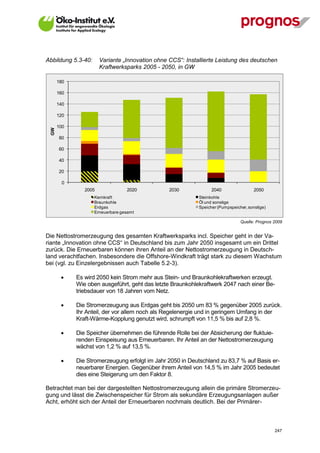 Abbildung 5.3-40:      Variante „Innovation ohne CCS“: Installierte Leistung des deutschen
                       Kraftwerksparks 2005 - 2050, in GW

       180

       160

       140

       120

       100
  GW




       80

       60

       40

       20

         0
                2005              2020           2030             2040                 2050
                    Kernkraft                               Steinkohle
                    Braunkohle                              Öl und sonstige
                    Erdgas                                  Speicher (Pumpspeicher, sonstige)
                    Erneuerbare gesamt

                                                                                Quelle: Prognos 2009


Die Nettostromerzeugung des gesamten Kraftwerksparks incl. Speicher geht in der Va-
riante „Innovation ohne CCS“ in Deutschland bis zum Jahr 2050 insgesamt um ein Drittel
zurück. Die Erneuerbaren können ihren Anteil an der Nettostromerzeugung in Deutsch-
land verachtfachen. Insbesondere die Offshore-Windkraft trägt stark zu diesem Wachstum
bei (vgl. zu Einzelergebnissen auch Tabelle 5.2-3).

            Es wird 2050 kein Strom mehr aus Stein- und Braunkohlekraftwerken erzeugt.
             Wie oben ausgeführt, geht das letzte Braunkohlekraftwerk 2047 nach einer Be-
             triebsdauer von 18 Jahren vom Netz.

            Die Stromerzeugung aus Erdgas geht bis 2050 um 83 % gegenüber 2005 zurück.
             Ihr Anteil, der vor allem noch als Regelenergie und in geringem Umfang in der
             Kraft-Wärme-Kopplung genutzt wird, schrumpft von 11,5 % bis auf 2,8 %.

            Die Speicher übernehmen die führende Rolle bei der Absicherung der fluktuie-
             renden Einspeisung aus Erneuerbaren. Ihr Anteil an der Nettostromerzeugung
             wächst von 1,2 % auf 13,5 %.

            Die Stromerzeugung erfolgt im Jahr 2050 in Deutschland zu 83,7 % auf Basis er-
             neuerbarer Energien. Gegenüber ihrem Anteil von 14,5 % im Jahr 2005 bedeutet
             dies eine Steigerung um den Faktor 8.

Betrachtet man bei der dargestellten Nettostromerzeugung allein die primäre Stromerzeu-
gung und lässt die Zwischenspeicher für Strom als sekundäre Erzeugungsanlagen außer
Acht, erhöht sich der Anteil der Erneuerbaren nochmals deutlich. Bei der Primärer-



V13_091014                                                                                      247
 