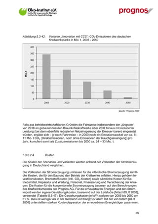 Abbildung 5.3-42:   Variante „Innovation mit CCS“: CO2-Emissionen des deutschen
                    Kraftwerksparks in Mio. t, 2005 - 2050

           400

           350

           300

           250
  Mio. t




           200

           150

           100

            50

             0
                 2005          2020           2030           2040            2050


                                                                       Quelle: Prognos 2009




Falls aus betriebswirtschaftlichen Gründen die Fahrweise insbesondere der „jüngsten“,
von 2016 an gebauten fossilen Braunkohlekraftwerke über 2037 hinaus mit reduzierter
Leistung (bei dann ebenfalls reduzierter Netzeinspeisung der Erneuer-baren) eingesetzt
würden, ergäbe sich – je nach Fahrweise – in 2050 noch ein Emissionssockel von ca. 8 -
11 Mio. t CO2 (Direktemissionen, noch ohne Emissionen der Rauchgasreinigung).pro
Jahr, kumuliert somit als Zusatzemissionen bis 2050 ca. 24 – 33 Mio. t.



5.3.6.2.4        Kosten

Die Kosten der Szenarien und Varianten werden anhand der Vollkosten der Stromerzeu-
gung in Deutschland verglichen.

Die Vollkosten der Stromerzeugung umfassen für die inländische Stromerzeugung sämtli-
che Kosten, die für den Bau und den Betrieb der Kraftwerke anfallen. Hierzu gehören In-
vestitionskosten, Brennstoffkosten (inkl. CO2-Kosten) sowie sämtliche Kosten für Be-
triebsmittel, Reparatur und Wartung, Personal, Finanzierung und Versicherung der Anla-
gen. Die Kosten für die konventionelle Stromerzeugung basieren auf den Berechnungen
des Kraftwerksmodells der Prognos AG. Für die erneuerbaren Energien und den Strom-
import werden eigene Gestehungskosten, basierend auf der Leitstudie [Nitsch/DLR 2008],
verwendet (Tabelle 5.3-47). Die Gestehungskosten je kWh steigen von 2005 bis 2050 um
61 %. Dies ist weniger als in der Referenz und hängt vor allem mit der von Nitsch [DLR
2008] unterstellten starken Kostendegression der erneuerbaren Energieträger zusammen.


V13_091014                                                                             252
 