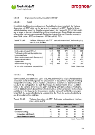 5.3.6.3          Ergebnisse Variante „Innovation mit CCS“

5.3.6.3.1            Arbeit

Hinsichtlich des Nettostromverbrauchs in Deutschland unterscheidet sich die Variante
„Innovation mit CCS“ nicht von der Variante „Innovation ohne CCS“. Deutliche Unter-
schiede bestehen jedoch im Speicherstromverbrauch, der hier um 33 TWh (2050) niedri-
ger ist sowie in den geringfügig höheren Stromimportmengen. Diese Effekte senken die
erforderliche Nettostromerzeugung in Deutschland gegenüber der Variante „Innovation
ohne CCS“ im Jahr 2050 um insgesamt 36 TWh auf 369 TWh.

Tabelle 5.3-48:         Variante „Innovation mit CCS“: Nettostromverbrauch und -erzeugung
                        2005 – 2050, in TWh
                                                          Innovationsszenario mit CCS
                                                 2005     2020     2030     2040     2050
 Endenergieverbrauch Strom                       517      423       370       345          330
 Verbrauch im Umwandlungsbereich                  16       14        13        10            8
 Leitungsverluste                                 29       26        25        25           25
 Speicherstromverbrauch (Pump. etc.)              11       21        29        40           57
 Nettostromverbrauch                             573      485       436       420          420
 Importsaldo*                                     -9        0        14        35           51
 Nettostromerzeugung                             583      485       423       384          369
*ab 2020 Import von erneuerbar erzeugtem Strom                               Quelle: Prognos 2009




5.3.6.3.2            Leistung

Den Varianten „Innovation ohne CCS“ und „Innovation mit CCS“ liegen unterschiedliche
Annahmen zum Entwicklungspfad der Erneuerbaren in Deutschland und auch zum lang-
fristigen Stromimport zu Grunde. Weitere Unterschiede zwischen den Szenarien entste-
hen durch die Verfügbarkeit der CCS-Technologie für die Brennstoffe Braun- und Stein-
kohle. In der Variante „Innovation mit CCS“ durchdringt CCS den deutschen Kraftwerks-
park ab 2025 allmählich. Durch Unterschiede im Zubau an konventioneller Kraftwerkska-
pazität und in der Nutzung der Erneuerbaren ergeben sich auch leichte Abweichungen
hinsichtlich der gesicherten Leistung. Insgesamt ist der Anteil der gesicherten Leistung
aus Erneuerbaren hier niedriger.

Tabelle 5.3-48:         Variante „Innovation mit CCS“: Spitzenlast und gesicherte Leistung
                        2005 – 2050, in GW




                                                                             Quelle: Prognos 2009




V13_091014                                                                                   254
 