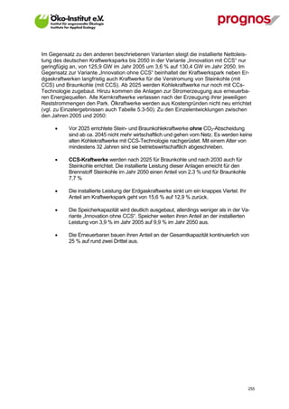 Im Gegensatz zu den anderen beschriebenen Varianten steigt die installierte Nettoleis-
tung des deutschen Kraftwerksparks bis 2050 in der Variante „Innovation mit CCS“ nur
geringfügig an, von 125,9 GW im Jahr 2005 um 3,6 % auf 130,4 GW im Jahr 2050. Im
Gegensatz zur Variante „Innovation ohne CCS“ beinhaltet der Kraftwerkspark neben Er-
dgaskraftwerken langfristig auch Kraftwerke für die Verstromung von Steinkohle (mit
CCS) und Braunkohle (mit CCS). Ab 2025 werden Kohlekraftwerke nur noch mit CCs-
Technologie zugebaut. Hinzu kommen die Anlagen zur Stromerzeugung aus erneuerba-
ren Energiequellen. Alle Kernkraftwerke verlassen nach der Erzeugung ihrer jeweiligen
Reststrommengen den Park. Ölkraftwerke werden aus Kostengründen nicht neu errichtet
(vgl. zu Einzelergebnissen auch Tabelle 5.3-50). Zu den Einzelentwicklungen zwischen
den Jahren 2005 und 2050:

            Vor 2025 errichtete Stein- und Braunkohlekraftwerke ohne CO2-Abscheidung
             sind ab ca. 2045 nicht mehr wirtschaftlich und gehen vom Netz. Es werden keine
             alten Kohlekraftwerke mit CCS-Technologie nachgerüstet. Mit einem Alter von
             mindestens 32 Jahren sind sie betriebswirtschaftlich abgeschrieben.

            CCS-Kraftwerke werden nach 2025 für Braunkohle und nach 2030 auch für
             Steinkohle errichtet. Die installierte Leistung dieser Anlagen erreicht für den
             Brennstoff Steinkohle im Jahr 2050 einen Anteil von 2,3 % und für Braunkohle
             7,7 %

            Die installierte Leistung der Erdgaskraftwerke sinkt um ein knappes Viertel. Ihr
             Anteil am Kraftwerkspark geht von 15,6 % auf 12,9 % zurück.

            Die Speicherkapazität wird deutlich ausgebaut, allerdings weniger als in der Va-
             riante „Innovation ohne CCS“. Speicher weiten ihren Anteil an der installierten
             Leistung von 3,9 % im Jahr 2005 auf 9,9 % im Jahr 2050 aus.

            Die Erneuerbaren bauen ihren Anteil an der Gesamtkapazität kontinuierlich von
             25 % auf rund zwei Drittel aus.




V13_091014                                                                                      255
 