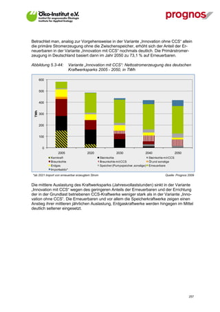 Betrachtet man, analog zur Vorgehensweise in der Variante „Innovation ohne CCS“ allein
die primäre Stromerzeugung ohne die Zwischenspeicher, erhöht sich der Anteil der Er-
neuerbaren in der Variante „Innovation mit CCS“ nochmals deutlich. Die Primärstromer-
zeugung in Deutschland basiert dann im Jahr 2050 zu 73,1 % auf Erneuerbaren.

Abbildung 5.3-44:            Variante „Innovation mit CCS“: Nettostromerzeugung des deutschen
                             Kraftwerksparks 2005 - 2050, in TWh

        600


        500


        400
  TWh




        300


        200


        100


          0
                   2005               2020                  2030                2040                    2050
              Kernkraft                          Steinkohle                        Steinkohle mit CCS
              Braunkohle                         Braunkohle mit CCS                Öl und sonstige
              Erdgas                             Speicher (Pumpspeicher, sonstige) Erneuerbare
              Importsaldo*
*ab 2021 Import von erneuerbar erzeugtem Strom                                                Quelle: Prognos 2009


Die mittlere Auslastung des Kraftwerksparks (Jahresvollaststunden) sinkt in der Variante
„Innovation mit CCS“ wegen des geringeren Anteils der Erneuerbaren und der Errichtung
der in der Grundlast betriebenen CCS-Kraftwerke weniger stark als in der Variante „Inno-
vation ohne CCS“. Die Erneuerbaren und vor allem die Speicherkraftwerke zeigen einen
Anstieg ihrer mittleren jährlichen Auslastung, Erdgaskraftwerke werden hingegen im Mittel
deutlich seltener eingesetzt.




V13_091014                                                                                                     257
 