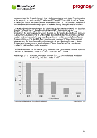 Insgesamt geht der Brennstoffeinsatz bzw. die Nutzung der erneuerbaren Energiequellen
in der Variante „Innovation mit CCS“ zwischen 2005 und 2050 um 55,1 % zurück. Dieser
Rückgang ist stärker als in der Variante „Innovation ohne CCS“. Grund hierfür ist die deut-
lich niedrigere Nettostromerzeugung durch die Reduzierung des Speicherstrombedarfs.

Die Nutzung erneuerbarer Energien zur Stromerzeugung wird entsprechend der allgemein
gültigen Definition als CO2-emissionsneutral bewertet. Zur Berechnung der CO2-
Emissionen der Stromerzeugung werden deshalb nur die fossilen Energieträger Steinkoh-
le, Braunkohle, Erdgas sowie Öl und sonstige Brennstoffe betrachtet. Grundlage der Kal-
kulation sind der Brennstoffeinsatz nach Energieträgern und die brennstoffspezifischen
Emissionsfaktoren. Für die CCS-Technologie wurde von einer 90%igen Abscheiderate
ausgegangen. Die spezifischen Emissionsfaktoren für den Brennstoffeinsatz in diesen
Anlagen wurden dementsprechend mit einem Zehntel ihres Werts für konventionelle
Kraftwerke gleichen Brennstoffs angesetzt.

Die CO2-Emissionen der Stromerzeugung in Deutschland gehen in der Variante „Innovati-
on mit CCS“ zwischen 2005 und 2050 um 93 % auf 23 Mio. t zurück.

Abbildung 5.3-45:       Variante „Innovation ohne CCS“: CO2-Emissionen des deutschen
                        Kraftwerksparks 2005 - 2050, in Mio. t

           350


           300


           250


           200
  Mio. t




           150


           100


            50


             0
                    2005               2020               2030         2040         2050
                                                      CO2-Emissionen

*Emissionen ohne Anteile der Rauchgasentschwefelung                           Quelle: Prognos 2009




V13_091014                                                                                    260
 