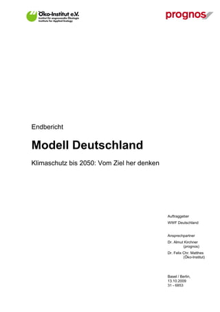 Endbericht

Modell Deutschland
Klimaschutz bis 2050: Vom Ziel her denken




                                            Auftraggeber
                                            WWF Deutschland


                                            Ansprechpartner
                                            Dr. Almut Kirchner
                                                     (prognos)
                                            Dr. Felix Chr. Matthes
                                                      (Öko-Institut)




                                            Basel / Berlin,
                                            13.10.2009
                                            31 - 6853
 