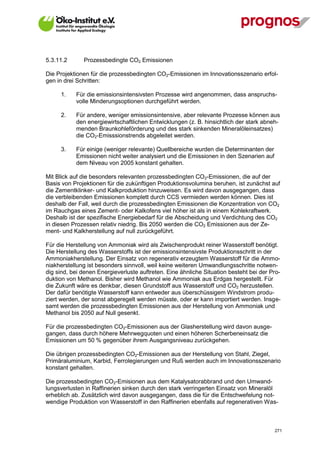 5.3.11.2       Prozessbedingte CO2 Emissionen

Die Projektionen für die prozessbedingten CO2-Emissionen im Innovationsszenario erfol-
gen in drei Schritten:

      1.     Für die emissionsintensivsten Prozesse wird angenommen, dass anspruchs-
             volle Minderungsoptionen durchgeführt werden.

      2.     Für andere, weniger emissionsintensive, aber relevante Prozesse können aus
             den energiewirtschaftlichen Entwicklungen (z. B. hinsichtlich der stark abneh-
             menden Braunkohleförderung und des stark sinkenden Mineralöleinsatzes)
             die CO2-Emisssionstrends abgeleitet werden.

      3.     Für einige (weniger relevante) Quellbereiche wurden die Determinanten der
             Emissionen nicht weiter analysiert und die Emissionen in den Szenarien auf
             dem Niveau von 2005 konstant gehalten.

Mit Blick auf die besonders relevanten prozessbedingten CO2-Emissionen, die auf der
Basis von Projektionen für die zukünftigen Produktionsvolumina beruhen, ist zunächst auf
die Zementklinker- und Kalkproduktion hinzuweisen. Es wird davon ausgegangen, dass
die verbleibenden Emissionen komplett durch CCS vermieden werden können. Dies ist
deshalb der Fall, weil durch die prozessbedingten Emissionen die Konzentration von CO2
im Rauchgas eines Zement- oder Kalkofens viel höher ist als in einem Kohlekraftwerk.
Deshalb ist der spezifische Energiebedarf für die Abscheidung und Verdichtung des CO2
in diesen Prozessen relativ niedrig. Bis 2050 werden die CO2 Emissionen aus der Ze-
ment- und Kalkherstellung auf null zurückgeführt.

Für die Herstellung von Ammoniak wird als Zwischenprodukt reiner Wasserstoff benötigt.
Die Herstellung des Wasserstoffs ist der emissionsintensivste Produktionsschritt in der
Ammoniakherstellung. Der Einsatz von regenerativ erzeugtem Wasserstoff für die Ammo-
niakherstellung ist besonders sinnvoll, weil keine weiteren Umwandlungsschritte notwen-
dig sind, bei denen Energieverluste auftreten. Eine ähnliche Situation besteht bei der Pro-
duktion von Methanol. Bisher wird Methanol wie Ammoniak aus Erdgas hergestellt. Für
die Zukunft wäre es denkbar, diesen Grundstoff aus Wasserstoff und CO2 herzustellen.
Der dafür benötigte Wasserstoff kann entweder aus überschüssigem Windstrom produ-
ziert werden, der sonst abgeregelt werden müsste, oder er kann importiert werden. Insge-
samt werden die prozessbedingten Emissionen aus der Herstellung von Ammoniak und
Methanol bis 2050 auf Null gesenkt.

Für die prozessbedingten CO2-Emissionen aus der Glasherstellung wird davon ausge-
gangen, dass durch höhere Mehrwegquoten und einen höheren Scherbeneinsatz die
Emissionen um 50 % gegenüber ihrem Ausgangsniveau zurückgehen.

Die übrigen prozessbedingten CO2-Emissionen aus der Herstellung von Stahl, Ziegel,
Primäraluminium, Karbid, Ferrolegierungen und Ruß werden auch im Innovationsszenario
konstant gehalten.

Die prozessbedingten CO2-Emisionen aus dem Katalysatorabbrand und den Umwand-
lungsverlusten in Raffinerien sinken durch den stark verringerten Einsatz von Mineralöl
erheblich ab. Zusätzlich wird davon ausgegangen, dass die für die Entschwefelung not-
wendige Produktion von Wasserstoff in den Raffinerien ebenfalls auf regenerativen Was-



V13_091014                                                                                271
 
