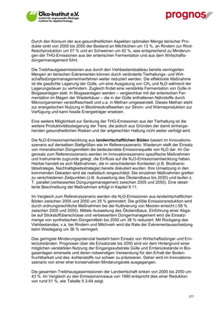 Durch den Konsum der aus gesundheitlichen Aspekten optimalen Menge tierischer Pro-
dukte sinkt von 2005 bis 2050 der Bestand an Milchkühen um 13 %, an Rindern zur Rind-
fleischproduktion um 57 % und an Schweinen um 62 %, was entsprechend zu Minderun-
gen der THG-Emissionen aus der enterischen Fermentation und aus dem Wirtschafts-
düngermanagement führt.

Die Treibhausgasemissionen aus durch den Viehbestandsabbau bereits verringerten
Mengen an tierischen Exkrementen können durch veränderte Tierhaltungs- und Wirt-
schaftsdüngermanagementverfahren weiter reduziert werden. Die effektivste Maßnahme
ist die gasdichte Lagerung der Gülle, um eine Ausgasung von CH4 und N2O während der
Lagerungsdauer zu verhindern. Zugleich findet eine verstärkte Fermentation von Gülle in
Biogasanlagen statt. In Biogasanlagen werden – vergleichbar mit der enterischen Fer-
mentation im Magen der Wiederkäuer – die in der Gülle enthaltenen Nährstoffe durch
Mikroorganismen verstoffwechselt und u.a. in Methan umgewandelt. Dieses Methan steht
zur energetischen Nutzung in Blockheizkraftwerken zur Strom- und Wärmeproduktion zur
Verfügung und kann fossile Energieträger ersetzen.

Eine weitere Möglichkeit zur Senkung der THG-Emissionen aus der Tierhaltung ist die
weitere Produktivitätssteigerung der Tiere, die jedoch aus Gründen der damit einherge-
henden gesundheitlichen Risiken und der artgerechten Haltung nicht weiter verfolgt wird.

Die N2O-Emissionsentwicklung aus landwirtschaftlichen Böden basiert im Innovations-
szenario auf denselben Stellgrößen wie im Referenzszenario: Wiederum stellt der Einsatz
von mineralischen Düngemitteln die bedeutendste Emissionsquelle von N2O dar. Im Ge-
gensatz zum Referenzszenario werden im Innovationsszenario spezifische Maßnahmen
und Instrumente zugrunde gelegt, die Einfluss auf die N2O-Emissionsentwicklung haben.
Hierbei handelt es sich Maßnahmen, die in verschiedenen Kontexten (z.B. Biodiversi-
tätsstrategie, Nachhaltigkeitsstrategie) bereits diskutiert wurden. Ihre Umsetzung in den
kommenden Dekaden wird als realistisch eingeschätzt. Die einzelnen Maßnahmen greifen
zu verschiedenen Zeitpunkten (z.B. Ausweitung des Ökolandbaus bis 2030) und laufen z.
T. parallel (verbessertes Düngungsmanagement zwischen 2005 und 2050). Eine detail-
lierte Beschreibung der Maßnahmen erfolgt in Kapitel 9.11.

Im Vergleich zum Referenzszenario werden die N2O-Emissionen aus landwirtschaftlichen
Böden zwischen 2005 und 2050 um 35 % gemindert. Die größte Emissionsreduktion wird
durch ordnungsrechtliche Maßnahmen bei der Kultivierung von Mooren erreicht (-58 %
zwischen 2005 und 2050). Mittels Ausweitung des Ökolandbaus, Einführung einer Abga-
be auf Stickstoffüberschüsse und verbessertem Düngermanagement wird die Einsatz-
menge von synthetischen Düngemitteln bis 2050 um 38 % reduziert. Mit Rückgang des
Viehbestandes, v.a. bei Rindern und Milchvieh wird die Rate der Exkrementausscheidung
beim Weidegang um 36 % verringert.

Das geringste Minderungspotenzial besteht beim Einsatz von Wirtschaftsdünger und Ern-
terückständen. Prognosen über die Einsatzrate bis 2050 sind vor dem Hintergrund einer
möglichen verstärkten Nutzung der Eingangssubstrate Gülle und Ernterückstände in Bio-
gasanlagen einerseits und deren notwendigen Verwendung für den Erhalt der Boden-
fruchtbarkeit und des -kohlenstoffs nur schwer zu präzisieren. Daher wird im Innovations-
szenario von einer eher konservativen Minderungsrate ausgegangen.

Die gesamten Treibhausgasemissionen der Landwirtschaft sinken von 2005 bis 2050 um
43 %. Im Vergleich zu den Emissionsniveaus von 1990 entspricht dies einer Reduktion
von rund 51 %, wie Tabelle 5.3-64 zeigt.


V13_091014                                                                             277
 