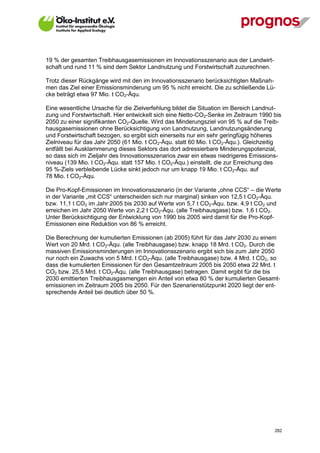 19 % der gesamten Treibhausgasemissionen im Innovationsszenario aus der Landwirt-
schaft und rund 11 % sind dem Sektor Landnutzung und Forstwirtschaft zuzurechnen.

Trotz dieser Rückgänge wird mit den im Innovationsszenario berücksichtigten Maßnah-
men das Ziel einer Emissionsminderung um 95 % nicht erreicht. Die zu schließende Lü-
cke beträgt etwa 97 Mio. t CO2-Äqu.

Eine wesentliche Ursache für die Zielverfehlung bildet die Situation im Bereich Landnut-
zung und Forstwirtschaft. Hier entwickelt sich eine Netto-CO2-Senke im Zeitraum 1990 bis
2050 zu einer signifikanten CO2-Quelle. Wird das Minderungsziel von 95 % auf die Treib-
hausgasemissionen ohne Berücksichtigung von Landnutzung, Landnutzungsänderung
und Forstwirtschaft bezogen, so ergibt sich einerseits nur ein sehr geringfügig höheres
Zielniveau für das Jahr 2050 (61 Mio. t CO2-Äqu. statt 60 Mio. t CO2-Äqu.). Gleichzeitig
entfällt bei Ausklammerung dieses Sektors das dort adressierbare Minderungspotenzial,
so dass sich im Zieljahr des Innovationsszenarios zwar ein etwas niedrigeres Emissions-
niveau (139 Mio. t CO2-Äqu. statt 157 Mio. t CO2-Äqu.) einstellt, die zur Erreichung des
95 %-Ziels verbleibende Lücke sinkt jedoch nur um knapp 19 Mio. t CO2-Äqu. auf
78 Mio. t CO2-Äqu.

Die Pro-Kopf-Emissionen im Innovationsszenario (in der Variante „ohne CCS“ – die Werte
in der Variante „mit CCS“ unterscheiden sich nur marginal) sinken von 12,5 t CO2-Äqu.
bzw. 11,1 t CO2 im Jahr 2005 bis 2030 auf Werte von 5,7 t CO2-Äqu. bzw. 4,9 t CO2 und
erreichen im Jahr 2050 Werte von 2,2 t CO2-Äqu. (alle Treibhausgase) bzw. 1,6 t CO2.
Unter Berücksichtigung der Entwicklung von 1990 bis 2005 wird damit für die Pro-Kopf-
Emissionen eine Reduktion von 86 % erreicht.

Die Berechnung der kumulierten Emissionen (ab 2005) führt für das Jahr 2030 zu einem
Wert von 20 Mrd. t CO2-Äqu. (alle Treibhausgase) bzw. knapp 18 Mrd. t CO2. Durch die
massiven Emissionsminderungen im Innovationsszenario ergibt sich bis zum Jahr 2050
nur noch ein Zuwachs von 5 Mrd. t CO2-Äqu. (alle Treibhausgase) bzw. 4 Mrd. t CO2, so
dass die kumulierten Emissionen für den Gesamtzeitraum 2005 bis 2050 etwa 22 Mrd. t
CO2 bzw. 25,5 Mrd. t CO2-Äqu. (alle Treibhausgase) betragen. Damit ergibt für die bis
2030 emittierten Treibhausgasmengen ein Anteil von etwa 80 % der kumulierten Gesamt-
emissionen im Zeitraum 2005 bis 2050. Für den Szenarienstützpunkt 2020 liegt der ent-
sprechende Anteil bei deutlich über 50 %.




V13_091014                                                                           282
 