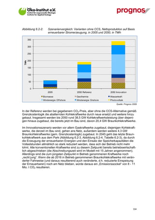 Abbildung 6.2-2:       Szenarienvergleich: Varianten ohne CCS, Nettoproduktion auf Basis
                       erneuerbarer Stromerzeugung, in 2005 und 2050, in TWh

        350


        300


        250


        200
  TWh




        150


        100


        50


          0
                       2005                 2050 Ref erenz            2050 Innovation
                   Biomasse                 Geothermie                Wasserkraf t
                   Windenergie Of f shore   Windenergie Onshore       Photovoltaik
                                                                            Quelle: Prognos 2009


In der Referenz werden bei gegebenem CO2-Preis, aber ohne die CCS-Alternative gemäß
Grenzkostenlogik die abalternden Kohlekraftwerke durch neue ersetzt und weitere hinzu
gebaut. Insgesamt werden bis 2050 rund 38,5 GW Kohlekraftwerksleistung über diejeni-
gen hinaus zugebaut, die bereits jetzt im Bau sind, davon 20,4 GW Braunkohlekraftwerke.

Im Innovationsszenario werden vor allem Gaskraftwerke zugebaut; diejenigen Kohlekraft-
werke, die derzeit im Bau sind, gehen ans Netz, außerdem werden weitere 4,3 GW
Braunkohlekraftwerke (gem. Grenzkostenlogik) zugebaut. In 2045 geht das letzte Braun-
kohlekraftwerk aus dem Park (Abbildung 6.2-3, Abbildung 6.2-4, Tabelle 6.2-3), da durch
die Erzeugung der erneuerbaren Energien und den Einsatz der Speicherkapazitäten die
Vollaststunden allmählich so stark reduziert werden, dass sich der Betrieb nicht mehr
lohnt. Alle konventionellen Kraftwerke sind zu diesem Zeitpunkt bereits betriebswirtschaft-
lich abgeschrieben (die Abschreibungszeit wird im Modell mit 15 Jahren angenommen).
Allerdings sind die zum jüngsten Zeitpunkt in Betrieb genommenen Kraftwerke noch
„recht jung“. Wenn die ab 2016 in Betrieb genommenen Braunkohlekraftwerke mit verän-
derter Fahrweise (und daraus resultierend auch veränderte, d.h. reduzierte Einspeisung
der Erneuerbaren) noch am Netz blieben, würde daraus ein „Emissionssockel“ von 8 - 11
Mio. t CO2 resultieren.




V13_091014                                                                                  334
 