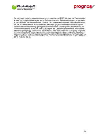 Es zeigt sich, dass im Innovationsszenario in den Jahren 2020 bis 2040 die Gestehungs-
kosten geringfügig höher liegen als im Referenzszenario. Dies hat die Ursache vor allem
in den relativen Verhältnissen des Zubaus: Die Gaskraftwerke führen zu höheren Kosten
als die Kohlekraftwerke; letztere werden allerdings gegen Ende ihrer Laufzeit aufgrund
der einsatzordnungsbedingt geringeren Volllaststunden (Vorrang der Erneuerbaren) im
Innovationsszenario teurer. Im Jahr 2050 liegen die Gestehungskosten des Innovations-
szenarios geringfügig unter denen der Referenz. Die Vollkosten der Erzeugung liegen im
Innovationsszenario aufgrund der geringeren Nachfrage und des damit verbundenen ge-
ringeren Zubaus an Gesamtleistung immer niedriger als in der Referenz, im Jahr 2050 um
23 % (Tabelle 6.2-5).




V13_091014                                                                          338
 