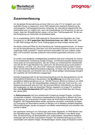 Zusammenfassung
Um die globale Klimaerwärmung auf einen Wert von unter 2°C im Vergleich zum vorin-
dustriellen Niveau zu begrenzen, ist bis 2050 weltweit eine drastische Absenkung der
anthropogenen Treibhausgasemissionen notwendig. Ein international abgestimmter Re-
duktionspfad wird nur möglich sein, wenn die Industrieländer ihre Emissionen so weit ver-
ringern, dass den Schwellenländern etwas „Luft auf dem Treibhausgaskonto“ für die wei-
tere Entwicklung von Wirtschaft und Wohlstand bleibt.

Ein so eingebettetes Ziel für 2050 bedeutet für Deutschland eine Reduktion der Treib-
hausgase um ca. 95 % gegenüber dem Emissionsniveau von 1990. Dies heißt, dass
im Jahr 2050 weniger als eine Tonne Treibhausgase pro Kopf emittiert werden darf.

Die Studie untersucht Pfade für die Entwicklung der Treibhausgasemissionen, um Antwor-
ten auf die Herausforderung „Was kann und muss technisch passieren und wie muss die
zugehörige Politik aussehen?“ sowohl technisch-wirtschaftlich als auch politisch strate-
gisch und hinsichtlich zentraler politischer Instrumentierungsansätze einordnen zu kön-
nen.

Es wurden zwei detaillierte modellgestützte quantitative Szenarien entwickelt: Ein Szena-
rio mit ambitionierter Fortsetzung heutiger Energie- und Klimaschutzpolitik (Referenzsze-
nario) sowie ein Innovationsszenario, das den Umbau zur emissionsarmen Gesellschaft
vom Ziel der 95 %-igen Reduktion her untersucht. Die Stromerzeugung wurde jeweils in
den Varianten „mit CCS“ und „ohne CCS“ untersucht. Darüber hinaus wurden in einem
dritten Schritt weitere Maßnahmenpakete aufgezeigt, mit denen das Ziel sicher erreichbar
ist. In allen Szenarien und Varianten wird von der aktuell gültigen Gesetzeslage bezüglich
der Laufzeiten der Kernkraftwerke ausgegangen.

Zentrale Ausgangspunkte für die Szenarienentwicklung sind die demographische und die
wirtschaftliche Entwicklung in Deutschland. Die Bevölkerung nimmt trotz einer durch-
schnittlichen Nettozuwanderung von ca. 150.000 Personen jährlich im Zeitraum von 2005
bis 2050 um 12,5 % ab. Die Haushaltsgrößen verkleinern sich (der Trend zum Ein- und
Zweipersonenhaushalt setzt sich fort), die durchschnittlichen Wohnflächen pro Kopf wer-
den ausgeweitet, so dass die bewohnten Flächen insgesamt um knapp 9 % zunehmen.
Das reale Bruttoinlandsprodukt (BIP) liegt 2050 um rund ein Drittel über dem Niveau
des Jahres 2005.

Im Referenzszenario wird eine ambitionierte Fortsetzung heutiger Energie- und Klima-
schutzpolitik modelliert. Vorhandene energiepolitische Instrumente im Bereich der Ener-
gieeinsparung, der erneuerbaren Energien sowie der Kraft-Wärme-Kopplung werden wei-
tergeführt. Die Gebäudestandards werden sukzessive verschärft, erneuerbare Energien
zur Erzeugung von Raumwärme werden im Neubau und im Bestand verstärkt eingesetzt.
Effizienztechnologien werden konsequent und effektiv weiterentwickelt und verbreiten sich
schnell im Markt.

Der spezifische Verbrauch von Fahrzeugen wird weiter abgesenkt. Im PKW-Bereich wer-
den Hybridfahrzeuge, Plug-in-Hybride und Elektroautos allmählich in den Markt einge-
führt. Die Beimischung von Biokraftstoffen wird vorgeschrieben. Wesentliche Weiterent-
wicklungen gibt es bei den erneuerbaren Energien: die Solarstromerzeugung aus Dünn-
schichtzellen wird weiterhin billiger; Windkraftanlagen werden aufgrund besserer kurzfris-



V13_091014                                                                                   1
 