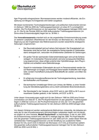 tiger Prognostik ertragssicherer; Biomasseprozesse werden moderat effizienter, die Ein-
speisung von Biogas ins Erdgasnetz wird weiter ausgebaut.

Mit diesen kombinierten Technologieentwicklungen und politischen Instrumenten können
im Zeitraum 1990 bis 2050 die Treibhausgasemissionen um etwa 45 % zurückgeführt
werden. Die Pro-Kopf-Emissionen an den gesamten Treibhausgasen betragen 2050 noch
ca. 9 t. Die für die Periode 2005 bis 2050 aufkumulierten Treibhausgasemissionen (im
Sinne eines Emissionsbudgets) liegen bei ca. 38 Mrd. t.

Das Innovationsszenario orientiert sich an der angestrebten Emissionsminderung sowie
an weiteren Leitplanken (Restriktionen für den Einsatz von Biomasse etc.). Als Schluss-
folgerung aus den Ergebnissen des Referenzszenario wurden wesentliche strategische
Setzungen vorgenommen:

            Der Raumwärmebedarf wird auf nahezu Null reduziert. Der Energiebedarf von
             Neubauten sinkt fast auf Null, die energetische Sanierungsrate im Gebäudebe-
             stand verdoppelt sich, verbunden mit ambitionierten Zielwerten für Sanierungen.

            Ein großer Teil der wachsenden Güterverkehrsleistungen wird auf die Schiene
             verlagert. Im motorisierten Personenverkehr wird eine konsequente Elektrifizie-
             rung angenommen; diese erfolgt zunächst über Hybridfahrzeuge, dann Plug-in-
             Hybride und schließlich reine Elektrofahrzeuge.

            Sowohl im motorisierten Güterverkehr als auch im Personenverkehr werden bis
             auf Restmengen an Erdgas und Flüssiggas keine fossilen Kraftstoffe mehr einge-
             setzt, sondern hocheffizient produzierte Biokraftstoffe der zweiten und dritten Ge-
             neration.

            Er erfolgt eine Innovationsoffensive bei der Technologieentwicklung, besonders
             bei Werkstoffen und Prozessen.

            Die technischen Umstellungen führen zum Umbau der Märkte, zu einer Verstär-
             kung der Dienstleistungstendenz und zu leicht veränderten Branchenstrukturen.

            Der Strombedarf in der Variante „ohne CCS“ wird im Jahr 2050 zu 84 % aus er-
             neuerbaren Quellen gedeckt, in der Variante „mit CCS“ zu 66 %.

Unter diesen Voraussetzungen ergibt sich für den Zeitraum 1990 bis 2050 eine Emissi-
onsreduktion von etwa 87 %. Die Pro-Kopf-Emissionen an den gesamten Treibhausgasen
liegen in 2050 bei rund 2,2 t, die Pro-Kopf-Emissionen an CO2 bei 1,6 t; die gesamten
aufkumulierten Treibhausgasemissionen für den Zeitraum 2005 bis 2050 betragen etwa
26 Mrd. t.

Vor diesem Hintergrund werden weitergehende Maßnahmen notwendig, die teilweise jen-
seits der für das Innovationsszenario berücksichtigten Leitplanken liegen und mit denen
es möglich ist, eine Variante „Modell Deutschland“ zu beschreiben, in der im Jahr 2050
ein Emissionsniveau erreicht wird, das 95 % niedriger liegt als 1990. Pro Kopf belaufen
sich die gesamten Treibhausgasemissionen im Jahr 2050 auf 0,9 t, wobei dieser Wert die
verbleibenden Treibhausgasemissionen und die Schaffung von zusätzlichen Netto-
Senken für CO2 durch CCS im Bereich der Biomasse (-0,4 t CO2 je Einwohner) saldiert.
Die gesamten aufkumulierten Treibhausgasemissionen betragen hier für den Zeitraum
2005 bis 2050 rund 24 Mrd. t.


V13_091014                                                                                     2
 