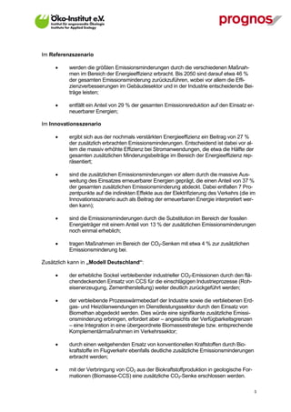Im Referenzszenario

            werden die größten Emissionsminderungen durch die verschiedenen Maßnah-
             men im Bereich der Energieeffizienz erbracht. Bis 2050 sind darauf etwa 46 %
             der gesamten Emissionsminderung zurückzuführen, wobei vor allem die Effi-
             zienzverbesserungen im Gebäudesektor und in der Industrie entscheidende Bei-
             träge leisten;

            entfällt ein Anteil von 29 % der gesamten Emissionsreduktion auf den Einsatz er-
             neuerbarer Energien;

Im Innovationsszenario

            ergibt sich aus der nochmals verstärkten Energieeffizienz ein Beitrag von 27 %
             der zusätzlich erbrachten Emissionsminderungen. Entscheidend ist dabei vor al-
             lem die massiv erhöhte Effizienz bei Stromanwendungen, die etwa die Hälfte der
             gesamten zusätzlichen Minderungsbeiträge im Bereich der Energieeffizienz rep-
             räsentiert;

            sind die zusätzlichen Emissionsminderungen vor allem durch die massive Aus-
             weitung des Einsatzes erneuerbarer Energien geprägt, die einen Anteil von 37 %
             der gesamten zusätzlichen Emissionsminderung abdeckt. Dabei entfallen 7 Pro-
             zentpunkte auf die indirekten Effekte aus der Elektrifizierung des Verkehrs (die im
             Innovationsszenario auch als Beitrag der erneuerbaren Energie interpretiert wer-
             den kann);

            sind die Emissionsminderungen durch die Substitution im Bereich der fossilen
             Energieträger mit einem Anteil von 13 % der zusätzlichen Emissionsminderungen
             noch einmal erheblich;

            tragen Maßnahmen im Bereich der CO2-Senken mit etwa 4 % zur zusätzlichen
             Emissionsminderung bei.

Zusätzlich kann in „Modell Deutschland“:

            der erhebliche Sockel verbleibender industrieller CO2-Emissionen durch den flä-
             chendeckenden Einsatz von CCS für die einschlägigen Industrieprozesse (Roh-
             eisenerzeugung, Zementherstellung) weiter deutlich zurückgeführt werden;

            der verbleibende Prozesswärmebedarf der Industrie sowie die verbliebenen Erd-
             gas- und Heizölanwendungen im Dienstleistungssektor durch den Einsatz von
             Biomethan abgedeckt werden. Dies würde eine signifikante zusätzliche Emissi-
             onsminderung erbringen, erfordert aber – angesichts der Verfügbarkeitsgrenzen
             – eine Integration in eine übergeordnete Biomassestrategie bzw. entsprechende
             Komplementärmaßnahmen im Verkehrssektor;

            durch einen weitgehenden Ersatz von konventionellen Kraftstoffen durch Bio-
             kraftstoffe im Flugverkehr ebenfalls deutliche zusätzliche Emissionsminderungen
             erbracht werden;

            mit der Verbringung von CO2 aus der Biokraftstoffproduktion in geologische For-
             mationen (Biomasse-CCS) eine zusätzliche CO2-Senke erschlossen werden.

V13_091014                                                                                      3
 