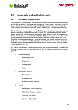7.2          Komponentenanalyse für die Szenarien

7.2.1         Methodische Vorbemerkungen

Grundlage der Analysen ist das Verfahren einer sektoral differenzierten Komponentenzer-
legung. Mit derartigen Verfahren können historische Entwicklungen, aber auch Ergebnis-
se von detaillierten Sektormodellierungen für Treibhausgasemissionen hinsichtlich der
verschiedenen Wirkungsmechanismen „zerlegt“ werden (sog. Komponentenzerlegung).

Mit einer Komponentenzerlegung können Treibhausgasentwicklungen durch sogenannte
sozio-ökonomische Treibergrößen sowie Effizienz- und Dekarbonisierungsindikatoren
erklärt werden. Die Komponentenzerlegung zeigt dabei, welche Anteile einer bestimmten
Emissionsentwicklung den verschiedenen Einflussfaktoren zuzurechnen sind. Sie erlaubt
es, gegenläufige oder sich verstärkende Wirkmechanismen zu identifizieren und auch
Überlagerungseffekte einzugrenzen. Schließlich können mit Komponentenzerlegungen
auch grobe und orientierende Abschätzungen vorgenommen werden, welche Emissions-
entwicklung sich bei welchen Alternativvarianten für die verschiedenen Wirkungsmecha-
nismen einstellen könnte.

Für die hier präsentierten Komponentenanalysen wurden Analysen für die folgenden vier
Sektoren und die entsprechenden Subsektoren oder Energieanwendungsbereiche durch-
geführt:

        1.    Private Haushalte

                  Bestandsgebäude

                  Neubauten

                  Warmwasser

                  Kochen

        2.    Dienstleistungssektor

                  Raumwärme

                  Prozesswärme

                  Nicht-elektrische Antriebe

        3.    Verkehr

                  Motorisierter Individualverkehr

                  Öffentlicher Personenverkehr

                  Straßen-Güterverkehr

                  Schienen-Güterverkehr


V13_091014                                                                          374
 