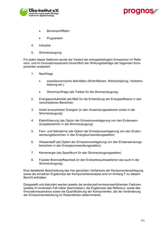      Binnenschifffahrt

                  Flugverkehr

      4.     Industrie

      5.     Stromerzeugung

Für jeden dieser Sektoren wurde der Verlauf der energiebedingten Emissionen im Refe-
renz- und im Innovationsszenario hinsichtlich der Wirkungsbeiträge der folgenden Kom-
ponenten analysiert:

      1.     Nachfrage

                  sozioökonomische Aktivitäten (Wohnflächen, Wertschöpfung, Verkehrs-
                   leistung etc.)

                  Stromnachfrage (als Treiber für die Stromerzeugung)

      2.     Energieproduktivität (als Maß für die Entwicklung der Energieeffizienz in den
             verschiedenen Bereichen

      3.     Anteil erneuerbarer Energien (in den Anwendungssektoren sowie in der
             Stromerzeugung)

      4.     Elektrifizierung (als Option der Emissionsverlagerung von den Endanwen-
             dungsbereichen in die Stromerzeugung)

      5.     Fern- und Nahwärme (als Option der Emissionsverlagerung von den Endan-
             wendungsbereichen in den Energieumwandlungssektor)

      6.     Wasserstoff (als Option der Emissionsverlagerung von den Endanwendungs-
             bereichen in den Energieumwandlungssektor)

      7.     Kernenergie (als Spezifikum für den Stromerzeugungssektor)

      8.     Fossiler Brennstoffwechsel (in den Endverbrauchssektoren wie auch in der
             Stromerzeugung)

Eine detaillierte Beschreibung des hier genutzten Verfahrens der Komponentenzerlegung
sowie die einzelnen Ergebnisse der Komponentenanalyse sind im Anhang F zu diesem
Bericht enthalten.

Dargestellt und diskutiert werden jeweils die tendenziell emissionserhöhenden Faktoren
(jeweils im konkreten Fall näher beschrieben), die Ergebnisse des Referenz- sowie des
Innovationsszenarios sowie die Quantifizierung der Komponenten, die die Veränderung
der Emissionsentwicklung im Wesentlichen determinieren.




V13_091014                                                                               375
 