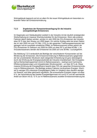 Wohngebäude begrenzt und ist vor allem für die neuen Wohngebäude ein besonders re-
levanter Faktor der Emissionsminderung.



7.2.3        Ergebnisse der Komponentenzerlegung für die Industrie
             (energiebedingte Emissionen)

Im Gegensatz zum Gebäudesektor existiert in der Industrie mit der deutlich ansteigenden
Wertschöpfung ein massiver Wachstumstreiber für die Emissionen. Wenn alle anderen
Faktoren gleich bleiben würden, würden im Jahr 2050 die CO2-Emissionen der Industrie
etwa 35 % über dem Niveau von 2005 liegen. Ein solcher Anstieg wäre bei einem Sektor,
der im Jahr 2005 mit rund 101 Mio. t CO2 zu den gesamten Treibhausgasemissionen bei-
getragen hat ein quantitativ erheblicher Effekt. Im Referenzszenario sinken jedoch die
CO2-Emissionen im Zeitraum von 2005 bis 2050 um etwa 36 % auf etwa 65 Mio. t. Im
Innovationsszenario werden die Emissionen bis 2050 auf rund 36 Mio. t zurückgeführt.

Die Abbildung 7.2-3 verdeutlicht die Beiträge der verschiedenen Komponenten auf die
Minderung der Emissionen. Die Emissionsminderung im Referenzszenario (gegenüber
der bei unveränderten Strukturen stark steigenden Entwicklung) ist ganz überwiegend
durch die Erhöhung der Energieproduktivität der Industrie charakterisiert. Der Energiebe-
darf je Wertschöpfungseinheit nimmt im Referenzszenario – bedingt durch technische
Effizienzverbesserungen und intrasektoralen Strukturwandel – um über 40 % ab. Diese
massive Erhöhung der Energieeffizienz bewirkt etwa 70% der gesamten Emissionsminde-
rung im Referenzszenario. Die Beiträge anderer Faktoren (erneuerbare Energien, Wech-
sel zu weniger CO2-intensiven Energieträgern) fallen im Vergleich dazu deutlich weniger
ins Gewicht, sind aber gleichwohl signifikant. Die erneuerbaren Energien tragen mit etwa
8 %, die Verschiebung des fossilen Energieträgermixes mit rund 9 % und der wachsende
Anteil von Strom mit ca. 12 % zur im Referenzszenario erzielten Emissionsminderung bei.




V13_091014                                                                            379
 