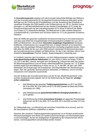 Im Innovationsszenario ergeben sich (als kumulativ betrachtete Beiträge des Referenz-
und des Innovationsszenarios) für die gesamte Emissionsminderung etwa gleich große
Beiträge aus der Erhöhung der Energieeffizienz und der Ausweitung des Einsatzes er-
neuerbarer Energien (bis 2050 jeweils in der Größenordnung von 35 %). Darüber hinaus
erbringen v.a. der Brennstoffwechsel bei den fossilen Energieträgern (9 %) sowie die
Emissionsminderungen bei den Industrieprozessen (6 %) sowie im Bereich der Böden
und Forsten (2 %) wesentliche Beiträge. Die Maßnahmen in allen anderen Bereichen
(Landwirtschaft etc.) summieren sich auf einen Anteil von 12 % der gesamten Emissions-
reduktion.

Etwa die Hälfte der gesamten zusätzlichen Emissionsminderung im Innovationsszenario
und etwa zwei Drittel der energiebedingten Emissionsreduktion entfallen bis zum Jahr
2050 auf Maßnahmen, die auf einen besonders langlebigen Kapitalstock (Gebäude,
Kraftwerke, Infrastrukturen etc.) ausgerichtet sind. In diesem Bereich ist es besonders
wichtig, dass die jeweiligen Klimaschutzmaßnahmen rechtzeitig eingeleitet werden. Eben-
falls etwa die Hälfte der bis zum Jahr 2050 wirksam werdenden Emissionsminderungen
des Innovationsszenarios entfallen auf Maßnahmen, für die in den nächsten Jahren noch
erhebliche Innovationen (Technik, Kosten, Systemintegration) notwendig sind.

Im Vergleich zwischen dem Innovations- und dem Referenzszenario ergeben sich maxi-
male gesamtwirtschaftliche Nettokosten (im Jahr 2024) in Höhe von knapp 16 Mrd. €
(ca. 0,6 % des BIP), danach verringert sich die Belastung. Aufsummiert über den gesam-
ten Betrachtungszeitraum (und mit einem volkswirtschaftlichen Zinssatz von 1,5 % abdis-
kontiert) ergibt sich eine Belastung in Höhe von ca. 0,3 % des BIP. Ab dem Jahr 2044
überwiegen die Einsparungen die Investitionen. Die Gesamtkosten der Stromerzeugung
liegen, über den gesamten Szenariozeitraum betrachtet, im Referenz- und im Innovati-
onsszenario nicht wesentlich auseinander.

Aus der Analyse des Innovationsszenarios und der für das „Modell Deutschland“ unter-
suchten Zusatzpotenziale ergeben sich für die Zielerreichung die folgenden strategi-
schen Leitplanken:

            eine Minderung der gesamten Treibhausgasemissionen um 40 % bis 2020,
             60 % bis 2030, 80 % bis 2040 und 95 % bis 2050 (jeweils auf Basis des Emissi-
             onsniveaus von 1990);

            eine Verbesserung der gesamtwirtschaftlichen Energieproduktivität von
             2,6 % jährlich;

            eine Erhöhung des Anteils erneuerbarer Energien am gesamten Primärenergie-
             aufkommen auf 20 % bis 2020, 35 % bis 2030, 55 % bis 2040 und über 70 % bis
             2050

Zur Zielkontrolle bzw. zum Monitoring der erreichten Fortschritte ist es sinnvoll, auch für
die verschiedenen Sektoren Leitplanken zu setzen.

Zwischen den einzelnen Treibhausgasminderungsoptionen ist im Kontext ambitionierter
Klimaschutzstrategien eine Reihe von Systemzusammenhängen und Wechselwirkungen
zu berücksichtigen, die bei der strategischen Ausgestaltung der entsprechenden Klima-
schutz- und Energiepolitiken berücksichtigt werden müssen:




V13_091014                                                                                    4
 