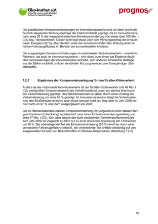 Die zusätzlichen Emissionsminderungen im Innovationsszenario sind vor allem durch die
deutlich steigenden Wirkungsbeiträge der Elektromobilität geprägt, die im Innovationssze-
nario etwa 28 % der insgesamt erreichten Emissionsminderung von etwas über 100 Mio. t
CO2-Äqu. repräsentieren. Dieser Wert liegt etwas über dem Wirkungsbeitrag der erneuer-
baren Energien (22 %), aber deutlich unter der emissionsmindernden Wirkung einer er-
höhten Fahrzeugeffizienz im Bereich der konventionellen Antriebe.

Die ausgeprägten Emissionsminderungen im motorisierten Individualverkehr – sowohl im
Referenz- als auch im Innovationsszenario – sind damit zum einen das Ergebnis deutli-
cher Verbesserungen der konventionellen Antriebe, zum anderen erheblicher Beiträge
aus der Elektromobilität und der verstärkten Nutzung erneuerbarer Energieträger (Bio-
kraftstoffe).



7.2.5        Ergebnisse der Komponentenzerlegung für den Straßen-Güterverkehr

Anders als der motorisierte Individualverkehr ist der Straßen-Güterverkehr (mit 46 Mio. t
CO2 zweitgrößter Emissionsbereich des Verkehrssektors) durch ein starkes Wachstum
der Verkehrsleistung geprägt. Das Referenzszenario ist dabei durch einen Anstieg der
Verkehrsleistung um etwa 85 % geprägt. Im Innovationsszenario steigt die Verkehrsleis-
tung des Straßengüterverkehrs zwar etwas weniger stark an, liegt aber im Jahr 2050 im-
mer noch um 67 % über dem Ausgangswert von 2005.

Die im Referenzszenario erzielte Emissionsminderung (im Vergleich zu einer statisch fort-
geschriebenen Entwicklung) repräsentiert zwar einen Emissionsminderungsbeitrag von
etwa 47 Mio. t CO2, führt aber wegen des stark wachsenden Verkehrsaufkommens bis
zum Jahr 2050 im Vergleich zu 2005 nur zu einer absoluten Absenkung der Emissionen
um 18 %. Der überwiegende Teil der Emissionsminderung (67 %) wird hier durch eine
verbesserte Fahrzeugeffizienz erreicht, der verbleibende Teil entfällt vollständig auf den
ausgeweiteten Einsatz von Biokraftstoffen im Straßen-Güterverkehr (Abbildung 7.2-5)




V13_091014                                                                              382
 