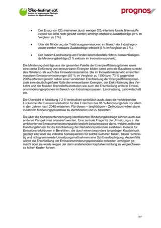       Der Ersatz von CO2-intensiven durch weniger CO2-intensive fossile Brennstoffe
             (soweit sie 2050 noch genutzt werden) erbringt erhebliche Zusatzbeiträge (9 % im
             Vergleich zu 2 %).

            Über die Minderung der Treibhausgasemissionen im Bereich der Industriepro-
             zesse werden messbare Zuatzbeiträge erbracht (6 % im Vergleich zu 3 %).

            Der Bereich Landnutzung und Forsten liefert ebenfalls nicht zu vernachlässigen-
             de Minderungsbeiträge (2 % exklusiv im Innovationsszenario).

Die Minderungsbeiträge aus der gesamten Palette der Energieeffizienzoptionen sowie
eine breite Einführung von erneuerbaren Energien bilden damit zentrale Bausteine sowohl
des Referenz- als auch des Innovationsszenarios. Die im Innovationsszenario erreichten
massiven Emissionsminderungen (87 % im Vergleich zu 1990 bzw. 73 % gegenüber
2005) erfordern jedoch neben einer verstärkten Erschließung der Energieeffizienzpoten-
ziale eine deutlich größere Rolle der erneuerbaren Energien, der Elektrifizierung des Ver-
kehrs und der fossilen Brennstoffsubstitution wie auch die Erschließung anderer Emissi-
onsminderungsoptionen im Bereich von Industrieprozessen, Landnutzung, Landwirtschaft
etc.

Die Übersicht in Abbildung 7.2-8 verdeutlicht schließlich auch, dass die verbleibenden
Lücken bei der Emissionsreduktion für das Erreichen des 95 %-Minderungsziels vor allem
in den Jahren nach 2040 entstehen. Für diesen – langfristigen – Zeithorizont wären dann
zusätzlich Minderungspotenziale zu identifizieren und zu bewerten.

Die über die Komponentenzerlegung identifizierten Minderungsbeiträge können auch aus
anderen Perspektiven analysiert werden. Eine zentrale Frage für die Umsetzung v.a. der
ambitionierten Emissionsminderungsziele besteht beispielsweise darin, welche zeitlichen
Handlungsfenster für die Erschließung der Reduktionspotenziale existieren. Gerade für
Emissionsreduktionen in Bereichen, die durch einen besonders langlebigen Kapitalstock
geprägt sind oder die indirekte Konsequenzen für solche Sektoren haben, bilden rechtzei-
tig und richtig terminierte Umsetzungsmaßnahmen eine Schlüsselbedingung. Andernfalls
würde die Erschließung der Emissionsminderungspotenziale entweder unmöglich ge-
macht oder sie würde wegen der dann anstehenden Kapitalvernichtung zu vergleichswei-
se hohen Kosten führen.




V13_091014                                                                                387
 