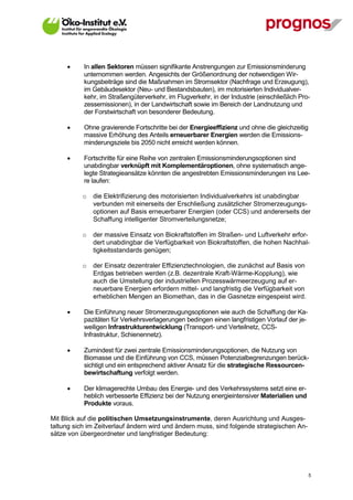       In allen Sektoren müssen signifikante Anstrengungen zur Emissionsminderung
             unternommen werden. Angesichts der Größenordnung der notwendigen Wir-
             kungsbeiträge sind die Maßnahmen im Stromsektor (Nachfrage und Erzeugung),
             im Gebäudesektor (Neu- und Bestandsbauten), im motorisierten Individualver-
             kehr, im Straßengüterverkehr, im Flugverkehr, in der Industrie (einschließlich Pro-
             zessemissionen), in der Landwirtschaft sowie im Bereich der Landnutzung und
             der Forstwirtschaft von besonderer Bedeutung.

            Ohne gravierende Fortschritte bei der Energieeffizienz und ohne die gleichzeitig
             massive Erhöhung des Anteils erneuerbarer Energien werden die Emissions-
             minderungsziele bis 2050 nicht erreicht werden können.

            Fortschritte für eine Reihe von zentralen Emissionsminderungsoptionen sind
             unabdingbar verknüpft mit Komplementäroptionen, ohne systematisch ange-
             legte Strategieansätze könnten die angestrebten Emissionsminderungen ins Lee-
             re laufen:

             o   die Elektrifizierung des motorisierten Individualverkehrs ist unabdingbar
                 verbunden mit einerseits der Erschließung zusätzlicher Stromerzeugungs-
                 optionen auf Basis erneuerbarer Energien (oder CCS) und andererseits der
                 Schaffung intelligenter Stromverteilungsnetze;

             o   der massive Einsatz von Biokraftstoffen im Straßen- und Luftverkehr erfor-
                 dert unabdingbar die Verfügbarkeit von Biokraftstoffen, die hohen Nachhal-
                 tigkeitsstandards genügen;

             o   der Einsatz dezentraler Effizienztechnologien, die zunächst auf Basis von
                 Erdgas betrieben werden (z.B. dezentrale Kraft-Wärme-Kopplung), wie
                 auch die Umstellung der industriellen Prozesswärmeerzeugung auf er-
                 neuerbare Energien erfordern mittel- und langfristig die Verfügbarkeit von
                 erheblichen Mengen an Biomethan, das in die Gasnetze eingespeist wird.

            Die Einführung neuer Stromerzeugungsoptionen wie auch die Schaffung der Ka-
             pazitäten für Verkehrsverlagerungen bedingen einen langfristigen Vorlauf der je-
             weiligen Infrastrukturentwicklung (Transport- und Verteilnetz, CCS-
             Infrastruktur, Schienennetz).

            Zumindest für zwei zentrale Emissionsminderungsoptionen, die Nutzung von
             Biomasse und die Einführung von CCS, müssen Potenzialbegrenzungen berück-
             sichtigt und ein entsprechend aktiver Ansatz für die strategische Ressourcen-
             bewirtschaftung verfolgt werden.

            Der klimagerechte Umbau des Energie- und des Verkehrssystems setzt eine er-
             heblich verbesserte Effizienz bei der Nutzung energieintensiver Materialien und
             Produkte voraus.

Mit Blick auf die politischen Umsetzungsinstrumente, deren Ausrichtung und Ausges-
taltung sich im Zeitverlauf ändern wird und ändern muss, sind folgende strategischen An-
sätze von übergeordneter und langfristiger Bedeutung:




V13_091014                                                                                      5
 