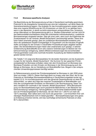 7.3.2        Biomasse-spezifische Analysen

Die Beschränkung der Biomassenutzung auf das in Deutschland nachhaltig gewinnbare
Potenzial für die energetische Verwendung war eine der Leitplanken, auf deren Basis die
Szenarienentwicklung begann. Die Analysen für das Innovationsszenario zeigten jedoch,
dass eine massive Rückführung der CO2-Emissionen um über 85 % nur gelingen kann,
wenn in den Bereichen, in denen es keine erkennbaren emissionsfreien bzw. emissions-
armen Alternativen zur Biomassenutzung gibt (v.a. Straßen-Güterverkehr und der nicht für
die Elektromobilität erschließbare Anteil des motorisierten Individualverkehrs), zusätzliche
Biomassemengen eingesetzt werden. Dies gilt umso mehr, wenn auch die Ergebnisse der
Zusatzanalysen für die Variante „Modell Deutschland“ berücksichtigt werden. Diese Ana-
lysen haben einerseits gezeigt, dass ein zusätzlicher Biomassebedarf entstehen wird,
wenn die verbliebenen fossilen Energieträger im Flugverkehr und der Industrie (Flugkraft-
stoffe und Erdgas für den Einsatz in industriellen Prozessfeuerungen) abgelöst werden
sollen. Die Sensitivitätsrechnungen haben aber andererseits auch gezeigt, in welcher
Größenordnung Biokraftstoffe durch sehr massive Veränderungen im Bereich der Ver-
kehrsvermeidung/-verlagerung, weitere Effizienzverbesserungen bei konventionellen
Fahrzeugantrieben sowie eine nochmals forcierten Ausweitung der Elektromobilität frei-
gesetzt werden können.

Die Tabelle 7.3-5 zeigt eine Biomassebilanz für die beiden Szenarien und die Zusatzrech-
nungen für die Variante „Modell Deutschland“. Die Summen für den gesamten Primär-
energiebedarf an Biomasse enthalten neben den dem Endverbrauch an Biomasse bzw.
Biomasse-Produkten und dem Einsatz von Biomasse in der Stromerzeugung auch die
Menge an Biomasse, die zur Herstellung von Biokraftstoffen bzw. Biogas in den entspre-
chenden Umwandlungsprozessen benötigt werden.

Im Referenzszenario erreicht der Primärenergiebedarf an Biomasse im Jahr 2050 einen
Wert von knapp 1.090 PJ. Dieser Wert liegt damit nur knapp unter dem Wert, der für das
Potenzial an nachhaltiger Biomassebereitstellung in Deutschland angeleitet wurde (vgl.
Kapitel 2.5.2). Im Innovationsszenario wird das genannte Gesamtpotenzial um etwa 43 %
überschritten, vor allem als Folge des massiven Zusatzbedarfs an Biokraftstoffen und
trotz des zurückgehenden Einsatzes von Biomasse in der Stromerzeugung. Diese Ten-
denz verstärkt sich nochmals in der Variante „Modell Deutschland“. Ohne Berücksichti-
gung von Biomassefreisetzungen durch gravierende Maßnahmen in den Bereiche Ver-
kehrsvermeidung/-verlagerung, Fahrzeugeffizienz und forcierter Elektromobilität ergibt
sich ein Primärenergiebedarf an Biomasse, der den Wert von 1.200 PJ um mehr als
120 % übersteigt. Aber selbst wenn man durch die genannten – und hinsichtlich ihrer voll-
ständigen Realisierbarkeit nicht im Detail geprüften – Biomassefreisetzungen eine gewis-
se Entlastung erreichen könnte, wird das nachhaltige einheimische Potenzial um etwa
80 % überschritten.




V13_091014                                                                               396
 