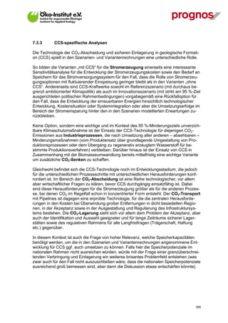 7.3.3        CCS-spezifische Analysen

Die Technologie der CO2-Abscheidung und sicheren Einlagerung in geologische Formati-
on (CCS) spielt in den Szenarien- und Variantenrechnungen eine unterschiedliche Rolle.

So bilden die Varianten „mit CCS“ für die Stromerzeugung einerseits eine interessante
Sensitivitätsanalyse für die Entwicklung der Stromerzeugungskosten sowie den Bedarf an
Speichern für das Stromversorgungssystem für den Fall, dass die Rolle von Stromerzeu-
gungsoptionen mit fluktuierender Einspeisung geringer bleibt als in den Varianten „ohne
CCS“. Andererseits sind CCS-Kraftwerke sowohl im Referenzszenario (mit durchaus be-
grenzt ambitionierter Klimapolitik) als auch im Innovationsszenario (mit strikt am 95 %-Ziel
ausgerichteten politischen Rahmenbedingungen) vorgabegemäß eine Rückfalloption für
den Fall, dass die Entwicklung der erneuerbaren Energien hinsichtlich technologischer
Entwicklung, Kostensituation oder Systemintegration oder aber die Umsetzungserfolge im
Bereich der Stromeinsparung hinter den in den Szenarien modellierten Erwartungen zu-
rückbleiben.

Keine Option, sondern eine wichtige und im Kontext des 95 %-Minderungsziels unverzich-
tbare Klimaschutzmaßnahme ist der Einsatz der CCS-Technologie für diejenigen CO2-
Emissionen aus Industrieprozessen, die nach Umsetzung aller anderen – absehbaren –
Minderungsmaßnahmen (vom Produktersatz über grundlegende Umgestaltung von Pro-
duktionsprozessen oder dem Übergang zu regenerativ erzeugtem Wasserstoff für be-
stimmte Produktionsverfahren) verbleiben. Darüber hinaus ist der Einsatz von CCS in
Zusammenhang mit der Biomasseumwandlung bereits mittelfristig eine wichtige Variante
um zusätzliche CO2-Senken zu schaffen.

Gleichwohl befindet sich die CCS-Technologie noch im Entwicklungsstadium, die jedoch
für die unterschiedlichen Prozessschritte mit unterschiedlichen Herausforderungen konf-
rontiert ist. Im Bereich der CO2-Abscheidung ist eine Reihe technologischer, vor allem
aber wirtschaftlicher Fragen zu klären, bevor CCS durchgängig einsatzfähig ist. Dabei
sind diese Herausforderungen für die Stromerzeugung größer als für die anderen Prozes-
se, bei denen CO2 im Regelfall schon in konzentrierter Form entsteht. Der CO2-Transport
mit Pipelines ist dagegen eine erprobte Technologie, für die die zentralen Herausforde-
rungen in den Kosten bei Überwindung großer Entfernungen in dicht besiedelten Regio-
nen, in der Akzeptanz sowie in der Ausgestaltung und Regulierung des Infrastruktursys-
tems bestehen. Die CO2-Lagerung sieht sich vor allem dem Problem der Akzeptanz, aber
auch der Identifikation und Auswahl geeigneter und für lange Zeiträume sicherer Lager-
stätten sowie des regulativen Rahmens für alle Langfristfragen (Trägerschaft, Haftung
etc.) gegenüber.

In diesem Kontext ist auch die Frage von hoher Relevanz, welche Speicherkapazitäten
benötigt werden, um die in den Szenarien und Variantenrechnungen angenommene Ent-
wicklung für CCS ggf. auch umsetzen zu können. Falls hier die Speicherpotenziale im
nationalen Rahmen nicht ausreichen würden, würde mit der Frage einer grenzüberschrei-
tenden Verbringung und Einlagerung ein weiteres brisantes Problemfeld entstehen (was
zwar auch für den Fall nicht auszuschließen wäre, dass die nationalen Speicherpotenziale
ausreichend groß bemessen sind, aber dann die Diskussion etwas entschärfen könnte).




V13_091014                                                                               399
 