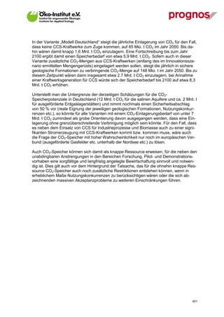 In der Variante „Modell Deutschland“ steigt die jährliche Einlagerung von CO2 für den Fall,
dass keine CCS-Kraftwerke zum Zuge kommen, auf 85 Mio. t CO2 im Jahr 2050. Bis da-
hin wären damit knapp 1,6 Mrd. t CO2 einzulagern. Eine Fortschreibung bis zum Jahr
2100 ergibt damit einen Speicherbedarf von etwa 5,9 Mrd. t CO2. Sofern auch in dieser
Variante zusätzliche CO2-Mengen aus CCS-Kraftwerken (entlang des im Innovationssze-
nario ermittelten Mengengerüsts) eingelagert werden sollen, steigt die jährlich in sichere
geologische Formationen zu verbringende CO2-Menge auf 148 Mio. t im Jahr 2050. Bis zu
diesem Zeitpunkt wären dann insgesamt etwa 2,7 Mrd. t CO2 einzulagern, bei Annahme
einer Kraftwerksgeneration für CCS würde sich der Speicherbedarf bis 2100 auf etwa 8,3
Mrd. t CO2 erhöhen.

Unterstellt man die Untergrenze der derzeitigen Schätzungen für die CO2-
Speicherpotenziale in Deutschland (12 Mrd. t CO2 für die salinen Aquifere und ca. 2 Mrd. t
für ausgeförderte Erdgaslagerstätten) und nimmt nochmals einen Sicherheitsabschlag
von 50 % vor (reale Eignung der jeweiligen geologischen Formationen, Nutzungskonkur-
renzen etc.), so könnte für alle Varianten mit einem CO2-Einlagerungsbedarf von unter 7
Mrd. t CO2 zumindest als grobe Orientierung davon ausgegangen werden, dass eine Ein-
lagerung ohne grenzüberschreitende Verbringung möglich sein könnte. Für den Fall, dass
es neben dem Einsatz von CCS für Industrieprozesse und Biomasse auch zu einer signi-
fikanten Stromerzeugung mit CCS-Kraftwerken kommt bzw. kommen muss, wäre auch
die Frage der CO2-Speicher mit hoher Wahrscheinlichkeit nur noch im europäischen Ver-
bund (ausgeförderte Gasfelder etc. unterhalb der Nordsee etc.) zu lösen.

Auch CO2-Speicher können sich damit als knappe Ressource erweisen, für die neben den
unabdingbaren Anstrengungen in den Bereichen Forschung, Pilot- und Demonstrations-
vorhaben eine sorgfältige und langfristig angelegte Bewirtschaftung sinnvoll und notwen-
dig ist. Dies gilt auch vor dem Hintergrund der Tatsache, das für die ohnehin knappe Res-
source CO2-Speicher auch noch zusätzliche Restriktionen entstehen können, wenn in
erheblichem Maße Nutzungskonkurrenzen zu berücksichtigen wären oder die sich ab-
zeichnenden massiven Akzeptanzprobleme zu weiteren Einschränkungen führen.




V13_091014                                                                              401
 