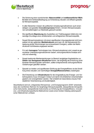      Die Sicherung einer ausreichenden Akteursvielfalt und wettbewerblicher Märk-
             te bildet eine Schlüsselbedingung zur Entwicklung robuster und effizient gestalte-
             ter Klimaschutzpfade.

            In allen Bereichen müssen die politischen Umsetzungsmaßnahmen auch einen
             stetigen und gezielten Innovationsprozess fördern, mit dem Klimaschutzoptio-
             nen schnellstmöglich zur Marktreife gebracht werden.

            Die signifikante Bepreisung des Ausstoßes von Treibhausgasen bildet eine not-
             wendige Grundlage einer ambitionierten und erfolgreichen Klimaschutzpolitik.

            Soweit Klimaschutzoptionen mit einem signifikanten Lösungspotenzial nicht kom-
             patibel mit den geltenden Marktstrukturen sind (wie z.B. die fluktuierende Ein-
             speisung großer Strommengen aus erneuerbaren Energien), sollten die Markt-
             strukturen schrittweise angepasst werden.

            Für sehr homogene Technologien bzw. Klimaschutzoptionen sind, soweit es ge-
             sonderter Unterstützungsmaßnahmen bedarf, ordnungsrechtliche Ansätze sinn-
             voll und notwendig.

            Soweit bestimmte Marktentwicklungen im Bereich langlebiger Kapitalstöcke zur
             Gefahr von Sackgassen-Situationen führen, die langfristig die Erreichung ambi-
             tionierter Klimaschutzziele verhindern, sollten entsprechende ordnungsrechtliche
             Vorkehrungen getroffen werden.

            Speziell zur breiten und signifikanten Erhöhung der Energieeffizienz ist die Schaf-
             fung eines robusten und nachhaltigen Energieeffizienzmarktes unabdingbar.

            Die Entwicklung von Infrastrukturen für die Umgestaltung des Energie- und Ver-
             kehrssystems muss mit langem Vorlauf und damit mit erheblichen Unsicherheiten
             geplant und vorangetrieben werden. Hier entsteht ein besonderes (neues) Feld
             staatlicher Verantwortung und Zuständigkeit.

Abschließend wird ein „Integriertes Klimaschutz- und Energieprogramm 2030“ entwickelt,
dass den rechtlichen Rahmen für langfristige Klimaschutzpolitik, übergreifende klimapoliti-
sche Instrumente, übergreifende Instrumente zur Erhöhung der Energieeffizienz, innovati-
ons- und infrastrukturspezifische Maßnahmen sowie einen breiten Katalog sektorspezifi-
scher Maßnahmen umfasst.




V13_091014                                                                                     6
 